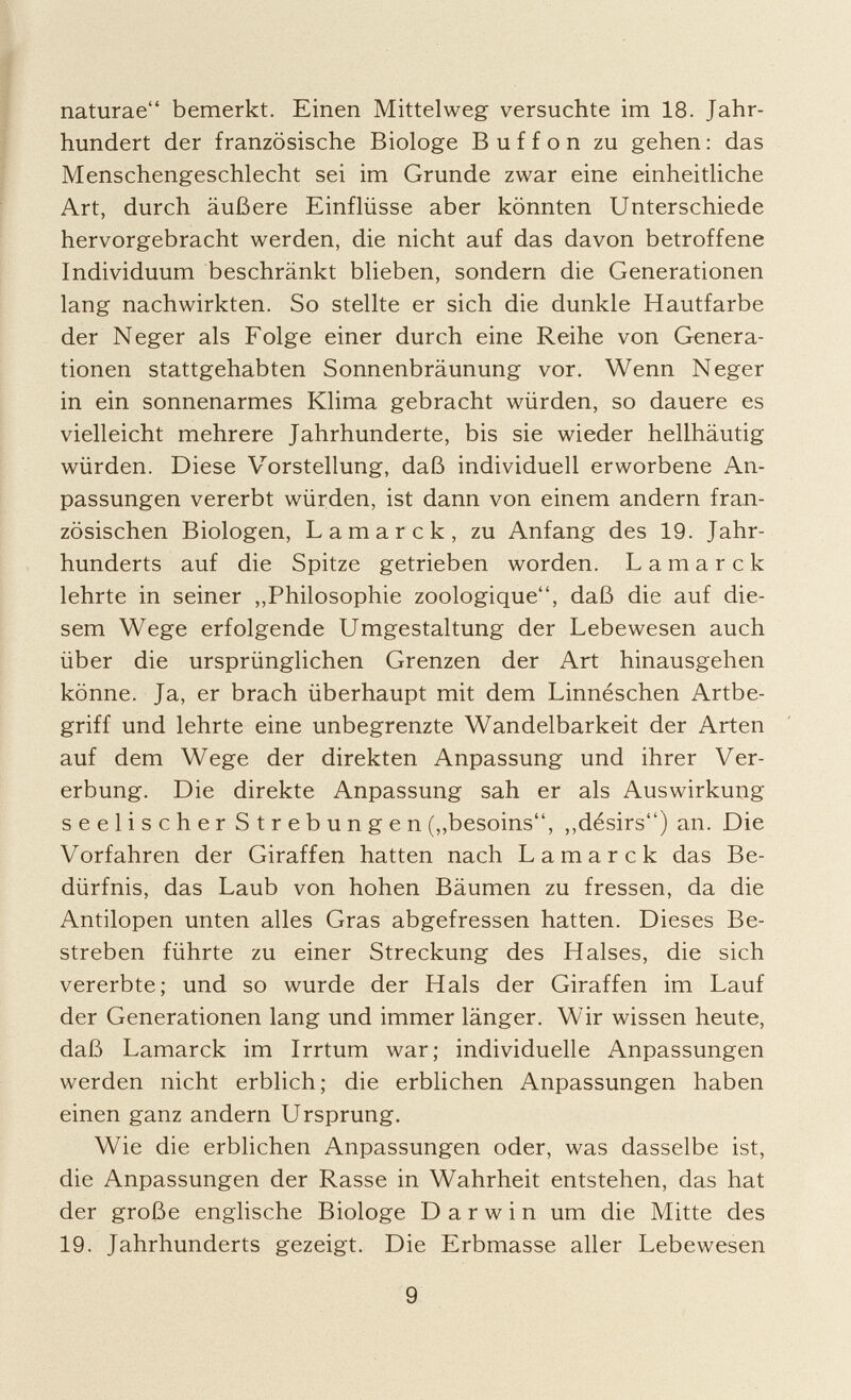 naturae bemerkt. Einen Mittelweg versuchte im 18. Jahr hundert der französische Biologe Buffon zu gehen : das Menschengeschlecht sei im Grunde zwar eine einheitliche Art, durch äußere Einflüsse aber könnten Unterschiede hervorgebracht werden, die nicht auf das davon betroffene Individuum beschränkt blieben, sondern die Generationen lang nachwirkten. So stellte er sich die dunkle Hautfarbe der Neger als Folge einer durch eine Reihe von Genera tionen stattgehabten Sonnenbräunung vor. Wenn Neger in ein sonnenarmes Klima gebracht würden, so dauere es vielleicht mehrere Jahrhunderte, bis sie wieder hellhäutig würden. Diese Vorstellung, daß individuell erworbene An passungen vererbt würden, ist dann von einem andern fran zösischen Biologen, Lamarck, zu Anfang des 19. Jahr hunderts auf die Spitze getrieben worden. Lamarck lehrte in seiner „Philosophie zoologique, daß die auf die sem Wege erfolgende Umgestaltung der Lebewesen auch über die ursprünglichen Grenzen der Art hinausgehen könne. Ja, er brach überhaupt mit dem Linnéschen Artbe griff und lehrte eine unbegrenzte Wandelbarkeit der Arten auf dem Wege der direkten Anpassung und ihrer Ver erbung. Die direkte Anpassung sah er als Auswirkung seelischer Strebungen („besoins, „désirs) an. Die Vorfahren der Giraffen hatten nach Lamarck das Be dürfnis, das Laub von hohen Bäumen zu fressen, da die Antilopen unten alles Gras abgefressen hatten. Dieses Be streben führte zu einer Streckung des Halses, die sich vererbte; und so wurde der Hals der Giraffen im Lauf der Generationen lang und immer länger. Wir wissen heute, daß Lamarck im Irrtum war; individuelle Anpassungen werden nicht erblich; die erblichen Anpassungen haben einen ganz andern Ursprung. Wie die erblichen Anpassungen oder, was dasselbe ist, die Anpassungen der Rasse in Wahrheit entstehen, das hat der große englische Biologe Darwin um die Mitte des 19. Jahrhunderts gezeigt. Die Erbmasse aller Lebewesen