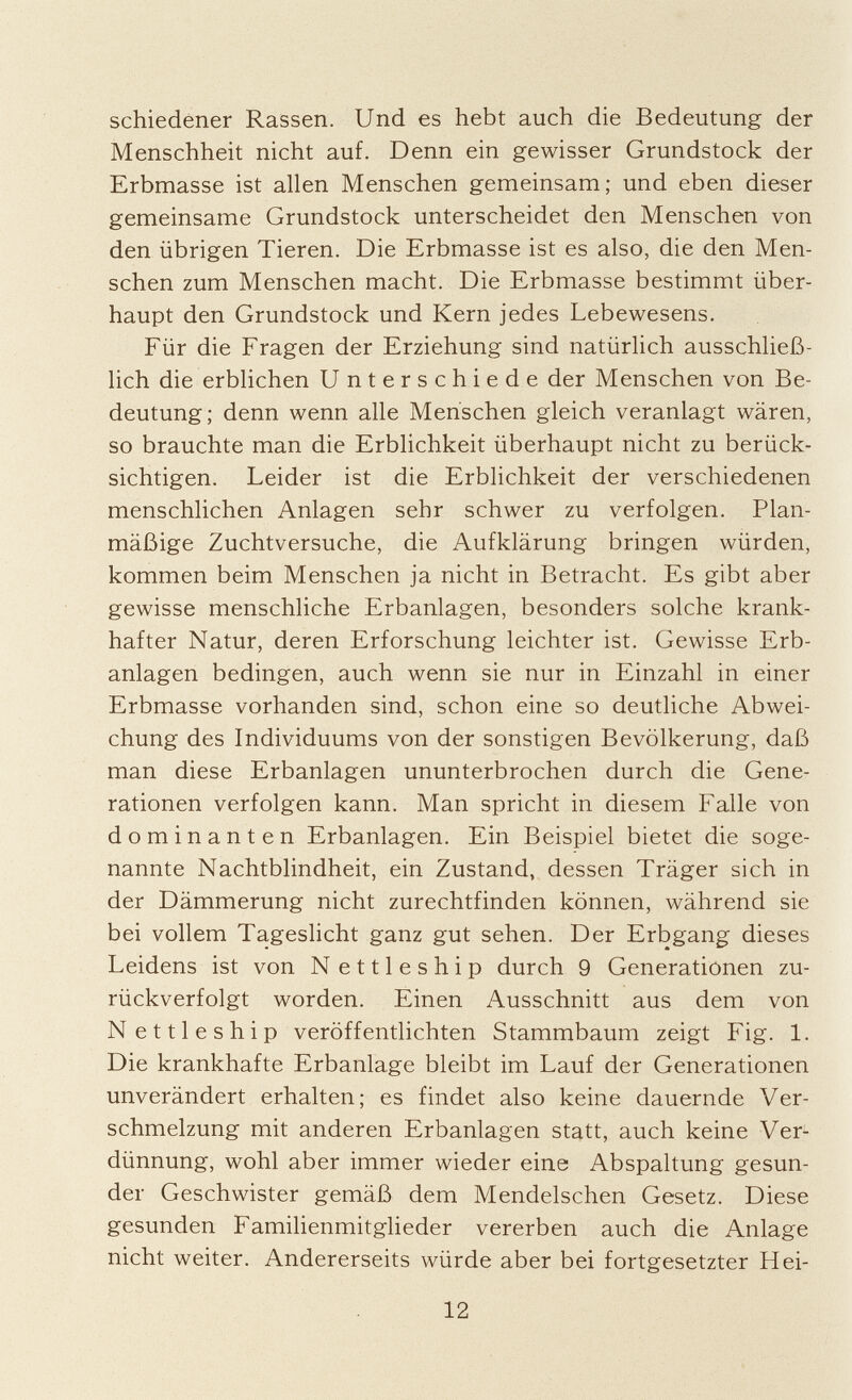 schiedener Rassen. Und es hebt auch die Bedeutung der Menschheit nicht auf. Denn ein gewisser Grundstock der Erbmasse ist allen Menschen gemeinsam; und eben dieser gemeinsame Grundstock unterscheidet den Menschen von den übrigen Tieren. Die Erbmasse ist es also, die den Men schen zum Menschen macht. Die Erbmasse bestimmt über haupt den Grundstock und Kern jedes Lebewesens. Für die Fragen der Erziehung sind natürlich ausschließ lich die erblichen Unterschiede der Menschen von Be deutung; denn wenn alle Menschen gleich veranlagt wären, so brauchte man die Erblichkeit überhaupt nicht zu berück sichtigen. Leider ist die Erblichkeit der verschiedenen menschlichen Anlagen sehr schwer zu verfolgen. Plan mäßige Zuchtversuche, die Aufklärung bringen würden, kommen beim Menschen ja nicht in Betracht. Es gibt aber gewisse menschliche Erbanlagen, besonders solche krank hafter Natur, deren Erforschung leichter ist. Gewisse Erb anlagen bedingen, auch wenn sie nur in Einzahl in einer Erbmasse vorhanden sind, schon eine so deutliche Abwei chung des Individuums von der sonstigen Bevölkerung, daß man diese Erbanlagen ununterbrochen durch die Gene rationen verfolgen kann. Man spricht in diesem Falle von dominanten Erbanlagen. Ein Beispiel bietet die soge nannte Nachtblindheit, ein Zustand, dessen Träger sich in der Dämmerung nicht zurechtfinden können, während sie bei vollem Tageslicht ganz gut sehen. Der Erbgang dieses Leidens ist von N ettleship durch 9 Generationen zu rückverfolgt worden. Einen Ausschnitt aus dem von N ettleship veröffentlichten Stammbaum zeigt Fig. 1. Die krankhafte Erbanlage bleibt im Lauf der Generationen unverändert erhalten; es findet also keine dauernde Ver schmelzung mit anderen Erbanlagen statt, auch keine Ver dünnung, wohl aber immer wieder eine Abspaltung gesun der Geschwister gemäß dem Mendelschen Gesetz. Diese gesunden Familienmitglieder vererben auch die Anlage nicht weiter. Andererseits würde aber bei fortgesetzter Hei-