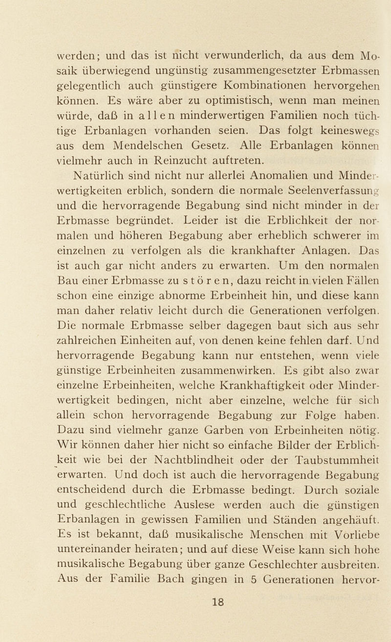 werden; und das ist nicht verwunderlich, da aus dem Mo saik überwiegend ungünstig zusammengesetzter Erbmassen gelegentlich auch günstigere Kombinationen hervorgehen können. Es wäre aber zu optimistisch, wenn man meinen würde, daß in allen minderwertigen Familien noch tüch tige Erbanlagen vorhanden seien. Das folgt keineswegs aus dem Mendelschen Gesetz. Alle Erbanlagen können vielmehr auch in Reinzucht auftreten. Natürlich sind nicht nur allerlei Anomalien und Minder wertigkeiten erblich, sondern die normale Seelenverfassung und die hervorragende Begabung sind nicht minder in der Erbmasse begründet. Leider ist die Erblichkeit der nor malen und höheren Begabung aber erheblich schwerer im einzelnen zu verfolgen als die krankhafter Anlagen. Das ist auch gar nicht anders zu erwarten. Um den normalen Bau einer Erbmasse zu stören, dazu reicht in vielen Fällen schon eine einzige abnorme Erbeinheit hin, und diese kann man daher relativ leicht durch die Generationen verfolgen. Die normale Erbmasse selber dagegen baut sich aus sehr zahlreichen Einheiten auf, von denen keine fehlen darf. Und hervorragende Begabung kann nur entstehen, wenn viele günstige Erbeinheiten zusammenwirken. Es gibt also zwar einzelne Erbeinheiten, welche Krankhaftigkeit oder Minder wertigkeit bedingen, nicht aber einzelne, welche für sich allein schon hervorragende Begabung zur Folge haben. Dazu sind vielmehr ganze Garben von Erbeinheiten nötig. Wir können daher hier nicht so einfache Bilder der Erblich keit wie bei der Nachtblindheit oder der Taubstummheit erwarten. Und doch ist auch die hervorragende Begabung entscheidend durch die Erbmasse bedingt. Durch soziale und geschlechtliche Auslese werden auch die günstigen Erbanlagen in gewissen Familien und Ständen angehäuft. Es ist bekannt, daß musikalische Menschen mit Vorliebe untereinander heiraten; und auf diese Weise kann sich hohe musikalische Begabung über ganze Geschlechter ausbreiten. Aus der Familie Bach gingen in 5 Generationen hervor