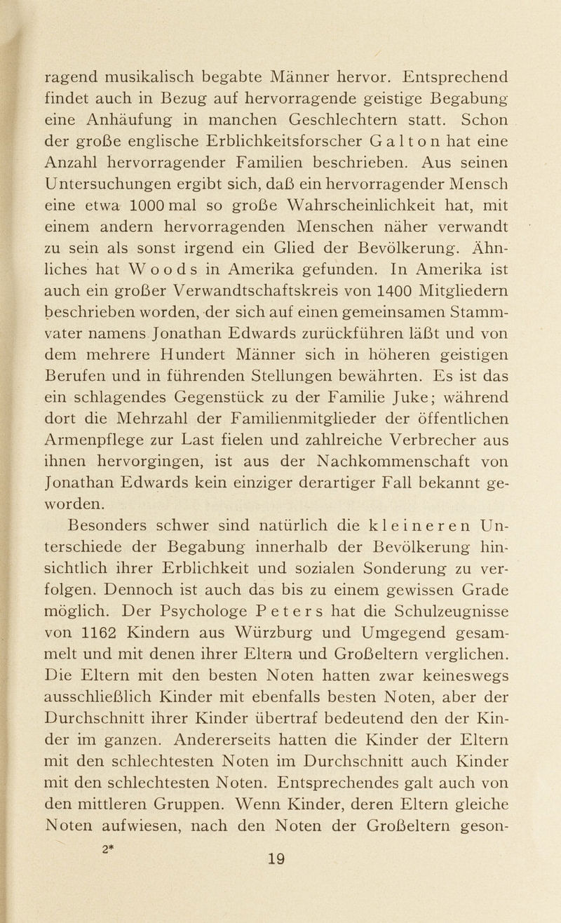 ragend musikalisch begabte Männer hervor. Entsprechend findet auch in Bezug auf hervorragende geistige Begabung eine Anhäufung in manchen Geschlechtern statt. Schon der große englische Erblichkeitsforscher G a 11 o n hat eine Anzahl hervorragender Familien beschrieben. Aus seinen Untersuchungen ergibt sich, daß ein hervorragender Mensch eine etwa 1000 mal so große Wahrscheinlichkeit hat, mit einem andern hervorragenden Menschen näher verwandt zu sein als sonst irgend ein Glied der Bevölkerung. Ähn liches hat Woods in Amerika gefunden. In Amerika ist auch ein großer Verwandtschaftskreis von 1400 Mitgliedern beschrieben worden, der sich auf einen gemeinsamen Stamm vater namens Jonathan Edwards zurückführen läßt und von dem mehrere Hundert Männer sich in höheren geistigen Berufen und in führenden Stellungen bewährten. Es ist das ein schlagendes Gegenstück zu der Familie Juke; während dort die Mehrzahl der Familienmitglieder der öffentlichen Armenpflege zur Last fielen und zahlreiche Verbrecher aus ihnen hervorgingen, ist aus der Nachkommenschaft von Jonathan Edwards kein einziger derartiger Fall bekannt ge worden. Besonders schwer sind natürlich die kleineren Un terschiede der Begabung innerhalb der Bevölkerung hin sichtlich ihrer Erblichkeit und sozialen Sonderung zu ver folgen. Dennoch ist auch das bis zu einem gewissen Grade möglich. Der Psychologe Peters hat die Schulzeugnisse von 1162 Kindern aus Würzburg und Umgegend gesam melt und mit denen ihrer Eltern und Großeltern verglichen. Die Eltern mit den besten Noten hatten zwar keineswegs ausschließlich Kinder mit ebenfalls besten Noten, aber der Durchschnitt ihrer Kinder übertraf bedeutend den der Kin der im ganzen. Andererseits hatten die Kinder der Eltern mit den schlechtesten Noten im Durchschnitt auch Kinder mit den schlechtesten Noten. Entsprechendes galt auch von den mittleren Gruppen. Wenn Kinder, deren Eltern gleiche Noten aufwiesen, nach den Noten der Großeltern geson