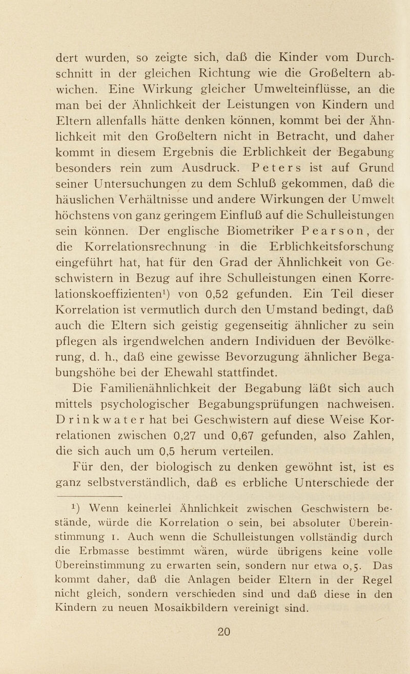 dert wurden, so zeigte sich, daß die Kinder vom Durch schnitt in der gleichen Richtung wie die Großeltern ab wichen. Eine Wirkung gleicher Umwelteinflüsse, an die man bei der Ähnlichkeit der Leistungen von Kindern und Eltern allenfalls hätte denken können, kommt bei der Ähn lichkeit mit den Großeltern nicht in Betracht, und daher kommt in diesem Ergebnis die Erblichkeit der Begabung besonders rein zum Ausdruck. Peters ist auf Grund seiner Untersuchungen zu dem Schluß gekommen, daß die häuslichen Verhältnisse und andere Wirkungen der Umwelt höchstens von ganz geringem Einfluß auf die Schulleistungen sein können. Der englische Biometriker Pearson, dei- die Korrelationsrechnung in die Erblichkeitsforschung eingeführt hat, hat für den Grad der Ähnlichkeit von Ge schwistern in Bezug auf ihre Schulleistungen einen Korre lationskoeffizienten 1 ) von 0,52 gefunden. Ein Teil dieser Korrelation ist vermutlich durch den Umstand bedingt, daß auch die Eltern sich geistig gegenseitig ähnlicher zu sein pflegen als irgendwelchen andern Individuen der Bevölke rung, d. h., daß eine gewisse Bevorzugung ähnlicher Bega bungshöhe bei der Ehewahl stattfindet. Die Familienähnlichkeit der Begabung läßt sich auch mittels psychologischer Begabungsprüfungen nachweisen. Drinkwater hat bei Geschwistern auf diese Weise Kor relationen zwischen 0,27 und 0,67 gefunden, also Zahlen, die sich auch um 0,5 herum verteilen. Für den, der biologisch zu denken gewöhnt ist, ist es ganz selbstverständlich, daß es erbliche Unterschiede der x ) Wenn keinerlei Ähnlichkeit zwischen Geschwistern be stände, würde die Korrelation o sein, bei absoluter Überein stimmung i. Auch wenn die Schulleistungen vollständig durch die Erbmasse bestimmt wären, würde übrigens keine volle Übereinstimmung zu erwarten sein, sondern nur etwa 0,5. Das kommt daher, daß die Anlagen beider Eltern in der Regel nicht gleich, sondern verschieden sind und daß diese in den Kindern zu neuen Mosaikbildern vereinigt sind.