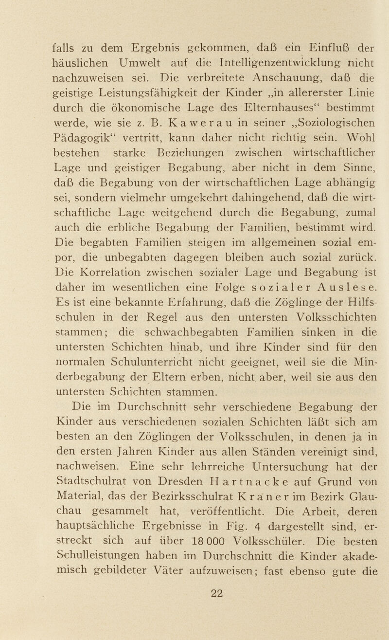 falls zu dem Ergebnis gekommen, daß ein Einfluß der häuslichen Umwelt auf die Intelligenzentwicklung nicht nachzuweisen sei. Die verbreitete Anschauung, daß die geistige Leistungsfähigkeit der Kinder „in allererster Linie durch die ökonomische Lage des Elternhauses bestimmt werde, wie sie z. B. Kawerau in seiner „Soziologischen Pädagogik vertritt, kann daher nicht richtig sein. Wohl bestehen starke Beziehungen zwischen wirtschaftlicher Lage und geistiger Begabung, aber nicht in dem Sinne, daß die Begabung von der wirtschaftlichen Lage abhängig sei, sondern vielmehr umgekehrt dahingehend, daß die wirt schaftliche Lage weitgehend durch die Begabung, zumal auch die erbliche Begabung der Familien, bestimmt wird. Die begabten Familien steigen im allgemeinen sozial em por, die unbegabten dagegen bleiben auch sozial zurück. Die Korrelation zwischen sozialer Lage und Begabung ist daher im wesentlichen eine Folge sozialer Auslese. Es ist eine bekannte Erfahrung, daß die Zöglinge der Hilfs schulen in der Regel aus den untersten Volksschichten stammen; die Schwachbegabten Familien sinken in die untersten Schichten hinab, und ihre Kinder sind für den normalen Schulunterricht nicht geeignet, weil sie die Min derbegabung der Eltern erben, nicht aber, weil sie aus den untersten Schichten stammen. Die im Durchschnitt sehr verschiedene Begabung der Kinder aus verschiedenen sozialen Schichten läßt sich am besten an den Zöglingen der Volksschulen, in denen ja in den ersten Jahren Kinder aus allen Ständen vereinigt sind, nachweisen. Eine sehr lehrreiche Untersuchung hat der Stadtschulrat von Dresden Hartnacke auf Grund von Material, das der Bezirksschulrat K r a n e r im Bezirk Glau chau gesammelt hat, veröffentlicht. Die Arbeit, deren hauptsächliche Ergebnisse in Fig. 4 dargestellt sind, er streckt sich auf über 18 000 Volksschüler. Die besten Schulleistungen haben im Durchschnitt die Kinder akade misch gebildeter Väter aufzuweisen; fast ebenso gute die