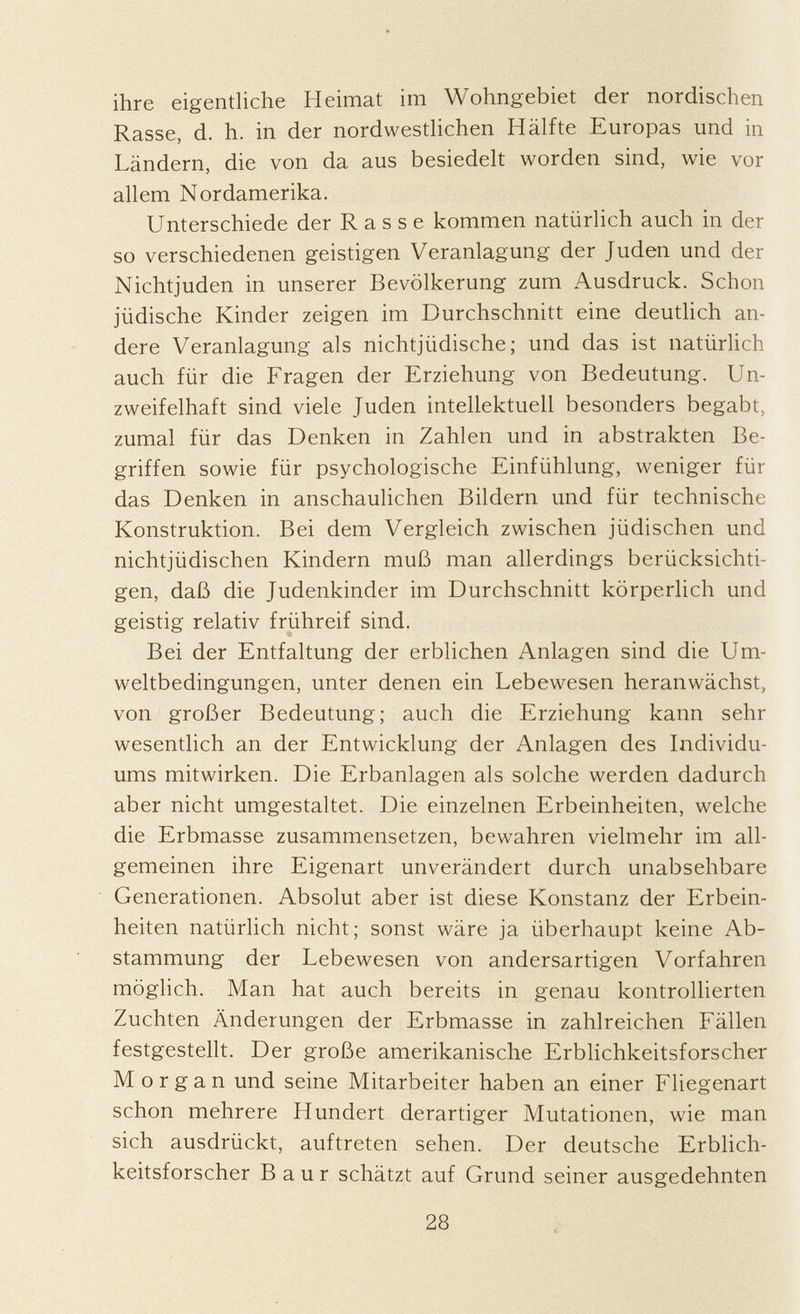 ihre eigentliche Heimat im Wohngebiet der nordischen Rasse, d. h. in der nordwestlichen Hälfte Europas und in Ländern, die von da aus besiedelt worden sind, wie vor allem Nordamerika. Unterschiede der R a s s e kommen natürlich auch in der so verschiedenen geistigen Veranlagung der Juden und der Nichtjuden in unserer Bevölkerung zum Ausdruck. Schon jüdische Kinder zeigen im Durchschnitt eine deutlich an dere Veranlagung als nichtjüdische; und das ist natürlich auch für die Fragen der Erziehung von Bedeutung. Un zweifelhaft sind viele Juden intellektuell besonders begabt, zumal für das Denken in Zahlen und in abstrakten Be griffen sowie für psychologische Einfühlung, weniger für das Denken in anschaulichen Bildern und für technische Konstruktion. Bei dem Vergleich zwischen jüdischen und nichtjüdischen Kindern muß man allerdings berücksichti gen, daß die Judenkinder im Durchschnitt körperlich und geistig relativ frühreif sind. Bei der Entfaltung der erblichen Anlagen sind die Um weltbedingungen, unter denen ein Lebewesen heranwächst, von großer Bedeutung; auch die Erziehung kann sehr wesentlich an der Entwicklung der Anlagen des Individu ums mitwirken. Die Erbanlagen als solche werden dadurch aber nicht umgestaltet. Die einzelnen Erbeinheiten, welche die Erbmasse zusammensetzen, bewahren vielmehr im all gemeinen ihre Eigenart unverändert durch unabsehbare Generationen. Absolut aber ist diese Konstanz der Erbein heiten natürlich nicht; sonst wäre ja überhaupt keine Ab stammung der Lebewesen von andersartigen Vorfahren möglich. Man hat auch bereits in genau kontrollierten Zuchten Änderungen der Erbmasse in zahlreichen Fällen festgestellt. Der große amerikanische Erblichkeitsforscher Morgan und seine Mitarbeiter haben an einer Fliegenart schon mehrere Hundert derartiger Mutationen, wie man sich ausdrückt, auftreten sehen. Der deutsche Erblich keitsforscher B a u r schätzt auf Grund seiner ausgedehnten