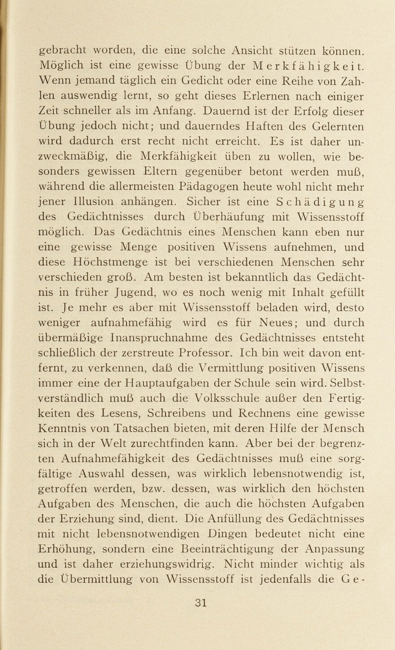 gebracht worden, die eine solche Ansicht stützen können. Möglich ist eine gewisse Übung der Merkfähigkeit. Wenn jemand täglich ein Gedicht oder eine Reihe von Zah len auswendig lernt, so geht dieses Erlernen nach einiger Zeit schneller als im Anfang. Dauernd ist der Erfolg dieser Übung jedoch nicht; und dauerndes Haften des Gelernten wird dadurch erst recht nicht erreicht. Es ist daher un zweckmäßig, die Merkfähigkeit üben zu wollen, wie be sonders gewissen Eltern gegenüber betont werden muß, während die allermeisten Pädagogen heute wohl nicht mehr jener Illusion anhängen. Sicher ist eine Schädigung des Gedächtnisses durch Überhäufung mit Wissensstoff möglich. Das Gedächtnis eines Menschen kann eben nur eine gewisse Menge positiven Wissens aufnehmen, und diese Höchstmenge ist bei verschiedenen Menschen sehr verschieden groß. Am besten ist bekanntlich das Gedächt nis in früher Jugend, wo es noch wenig mit Inhalt gefüllt ist. Je mehr es aber mit Wissensstoff beladen wird, desto weniger aufnahmefähig wird es für Neues; und durch übermäßige Inanspruchnahme des Gedächtnisses entsteht schließlich der zerstreute Professor. Ich bin weit davon ent fernt, zu verkennen, daß die Vermittlung positiven Wissens immer eine der Hauptaufgaben der Schule sein wird. Selbst verständlich muß auch die Volksschule außer den Fertig keiten des Lesens, Schreibens und Rechnens eine gewisse Kenntnis von Tatsachen bieten, mit deren Hilfe der Mensch sich in der Welt zurechtfinden kann. Aber bei der begrenz ten Aufnahmefähigkeit des Gedächtnisses muß eine sorg fältige Auswahl dessen, was wirklich lebensnotwendig ist, getroffen werden, bzw. dessen, was wirklich den höchsten Aufgaben des Menschen, die auch die höchsten Aufgaben der Erziehung sind, dient. Die Anfüllung des Gedächtnisses mit nicht lebensnotwendigen Dingen bedeutet nicht eine Erhöhung, sondern eine Beeinträchtigung der Anpassung und ist daher erziehungswidrig. Nicht minder wichtig als die Übermittlung von Wissensstoff ist jedenfalls die Ge