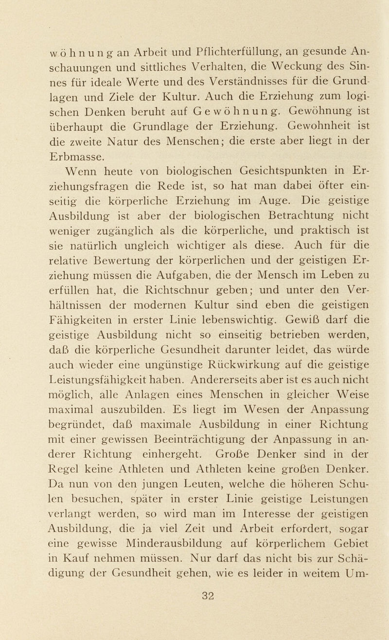 w ö h n u n g an Arbeit und Pflichterfüllung, an gesunde An schauungen und sittliches Verhalten, die Weckung des Sin nes für ideale Werte und des Verständnisses für die Grund lagen und Ziele der Kultur. Auch die Erziehung zum logi schen Denken beruht auf Gewöhnung. Gewöhnung ist überhaupt die Grundlage der Erziehung. Gewohnheit ist die zweite Natur des Menschen; die erste aber liegt in der Erbmasse. Wenn heute von biologischen Gesichtspunkten in Er ziehungsfragen die Rede ist, so hat man dabei öfter ein seitig die körperliche Erziehung im Auge. Die geistige Ausbildung ist aber der biologischen Betrachtung nicht weniger zugänglich als die körperliche, und praktisch ist sie natürlich ungleich wichtiger als diese. Auch für die relative Bewertung der körperlichen und der geistigen Er ziehung müssen die Aufgaben, die der Mensch im Leben zu erfüllen hat, die Richtschnur geben; und unter den Ver hältnissen der modernen Kultur sind eben die geistigen Fähigkeiten in erster Linie lebenswichtig. Gewiß darf die geistige Ausbildung nicht so einseitig betrieben werden, daß die körperliche Gesundheit darunter leidet, das würde auch wieder eine ungünstige Rückwirkung auf die geistige Leistungsfähigkeit haben. Andererseits aber ist es auch nicht möglich, alle Anlagen eines Menschen in gleicher Weise maximal auszubilden. Es liegt im Wesen der Anpassung begründet, daß maximale Ausbildung in einer Richtung mit einer gewissen Beeinträchtigung der Anpassung in an derer Richtung einhergeht. Große Denker sind in der Regel keine Athleten und Athleten keine großen Denker. Da nun von den jungen Leuten, welche die höheren Schu len besuchen, später in erster Linie geistige Leistungen verlangt werden, so wird man im Interesse der geistigen Ausbildung, die ja viel Zeit und Arbeit erfordert, sogar eine gewisse Minderausbildung auf körperlichem Gebiet in Kauf nehmen müssen. Nur darf das nicht bis zur Schä digung der Gesundheit gehen, wie es leider in weitem Um-