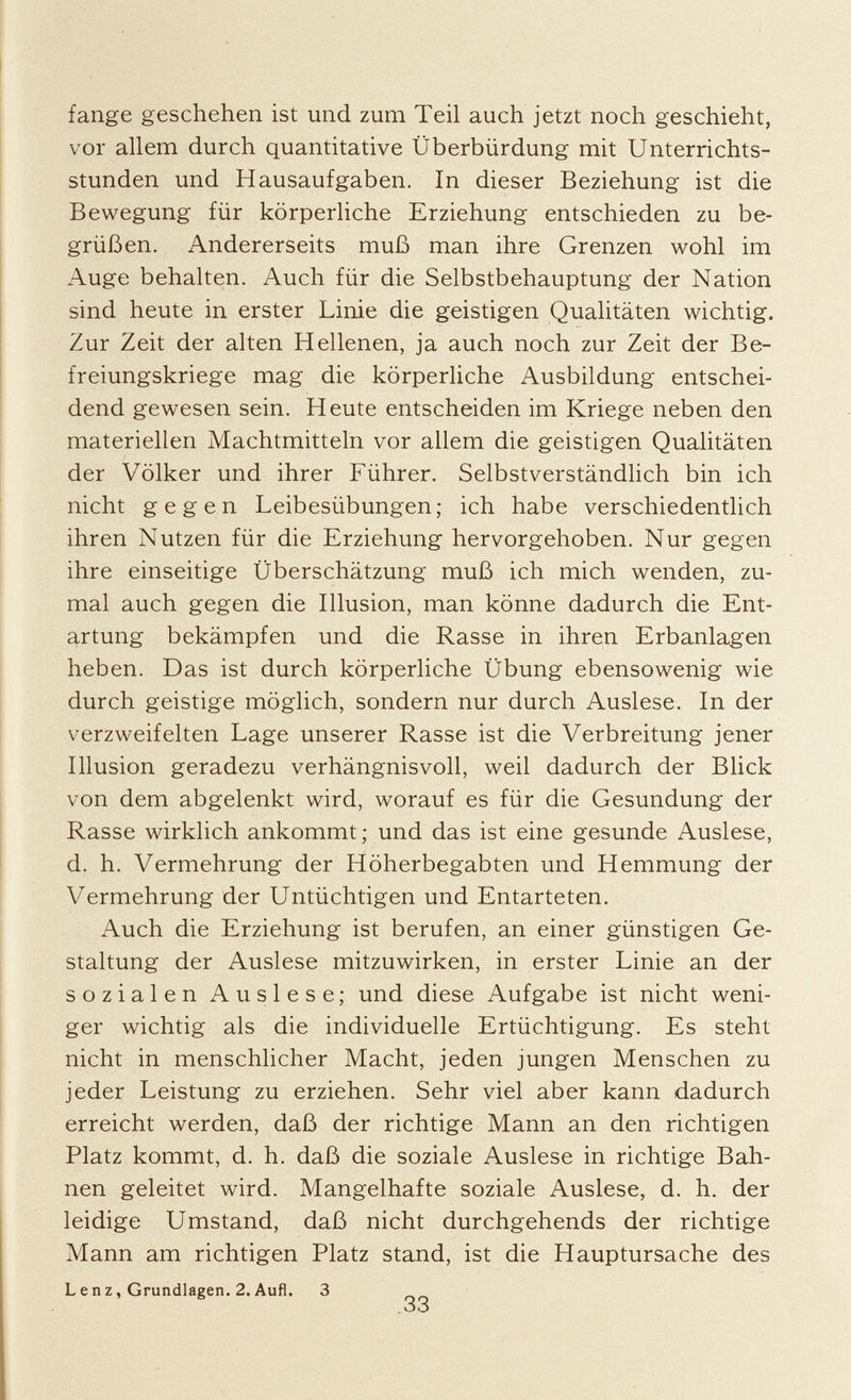 fange geschehen ist und zum Teil auch jetzt noch geschieht, vor allem durch quantitative Überbürdung mit Unterrichts stunden und Hausaufgaben. In dieser Beziehung ist die Bewegung für körperliche Erziehung entschieden zu be grüßen. Andererseits muß man ihre Grenzen wohl im Auge behalten. Auch für die Selbstbehauptung der Nation sind heute in erster Linie die geistigen Qualitäten wichtig. Zur Zeit der alten Hellenen, ja auch noch zur Zeit der Be freiungskriege mag die körperliche Ausbildung entschei dend gewesen sein. Heute entscheiden im Kriege neben den materiellen Machtmitteln vor allem die geistigen Qualitäten der Völker und ihrer Führer. Selbstverständlich bin ich nicht gegen Leibesübungen; ich habe verschiedentlich ihren Nutzen für die Erziehung hervorgehoben. Nur gegen ihre einseitige Überschätzung muß ich mich wenden, zu mal auch gegen die Illusion, man könne dadurch die Ent artung bekämpfen und die Rasse in ihren Erbanlagen heben. Das ist durch körperliche Übung ebensowenig wie durch geistige möglich, sondern nur durch Auslese. In der verzweifelten Lage unserer Rasse ist die Verbreitung jener Illusion geradezu verhängnisvoll, weil dadurch der Blick von dem abgelenkt wird, worauf es für die Gesundung der Rasse wirklich ankommt; und das ist eine gesunde Auslese, d. h. Vermehrung der Höherbegabten und Hemmung der Vermehrung der Untüchtigen und Entarteten. Auch die Erziehung ist berufen, an einer günstigen Ge staltung der Auslese mitzuwirken, in erster Linie an der sozialen Auslese; und diese Aufgabe ist nicht weni ger wichtig als die individuelle Ertüchtigung. Es steht nicht in menschlicher Macht, jeden jungen Menschen zu jeder Leistung zu erziehen. Sehr viel aber kann dadurch erreicht werden, daß der richtige Mann an den richtigen Platz kommt, d. h. daß die soziale Auslese in richtige Bah nen geleitet wird. Mangelhafte soziale Auslese, d. h. der leidige Umstand, daß nicht durchgehends der richtige Mann am richtigen Platz stand, ist die Hauptursache des Lenz, Grundlagen. 2. Aufl. 3