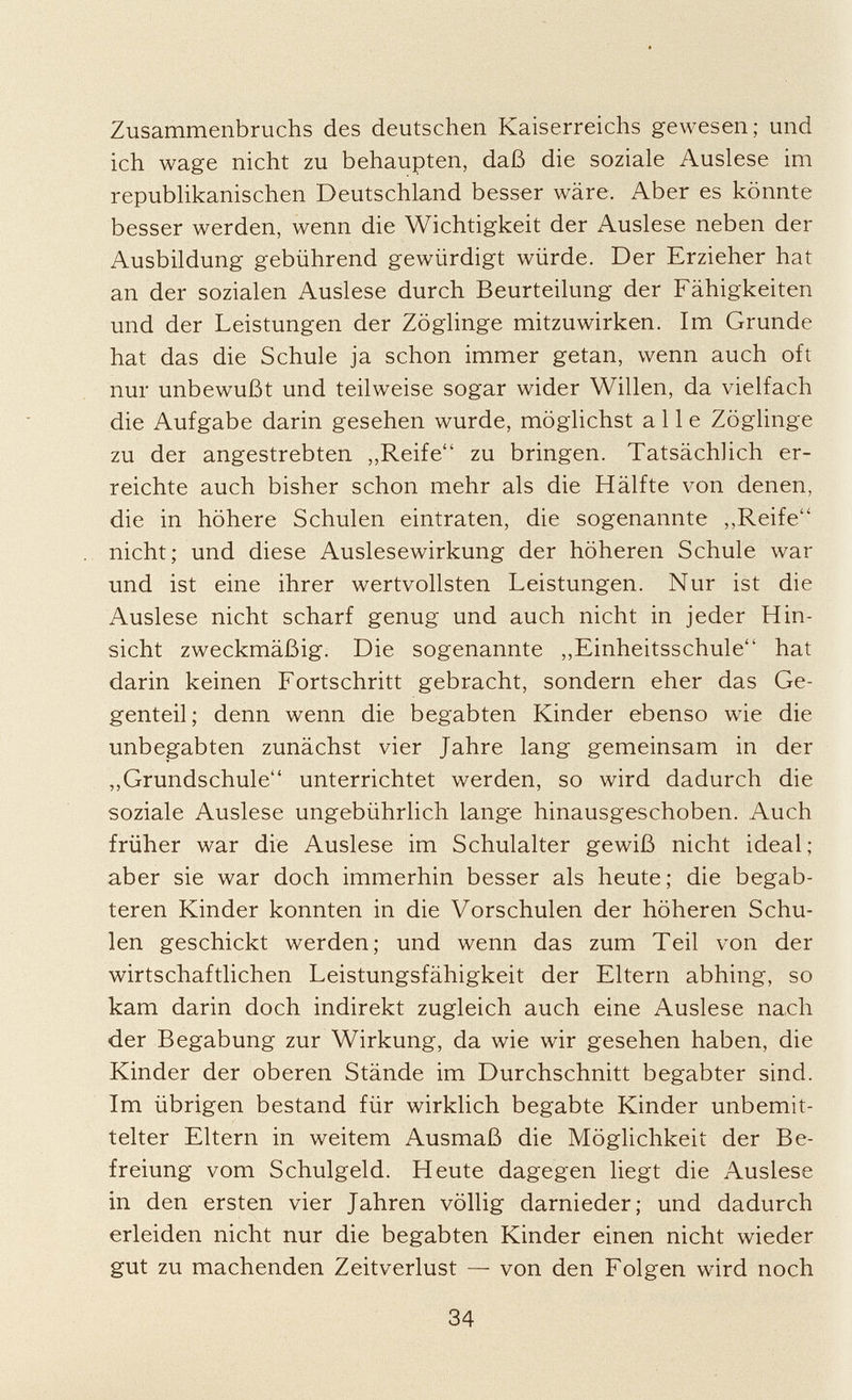 Zusammenbruchs des deutschen Kaiserreichs gewesen; und ich wage nicht zu behaupten, daß die soziale Auslese im republikanischen Deutschland besser wäre. Aber es könnte besser werden, wenn die Wichtigkeit der Auslese neben der Ausbildung gebührend gewürdigt würde. Der Erzieher hat an der sozialen Auslese durch Beurteilung der Fähigkeiten und der Leistungen der Zöglinge mitzuwirken. Im Grunde hat das die Schule ja schon immer getan, wenn auch oft nur unbewußt und teilweise sogar wider Willen, da vielfach die Aufgabe darin gesehen wurde, möglichst alle Zöglinge zu der angestrebten „Reife zu bringen. Tatsächlich er reichte auch bisher schon mehr als die Hälfte von denen, die in höhere Schulen eintraten, die sogenannte ,,Reife nicht; und diese Auslesewirkung der höheren Schule war und ist eine ihrer wertvollsten Leistungen. Nur ist die Auslese nicht scharf genug und auch nicht in jeder Hin sicht zweckmäßig. Die sogenannte „Einheitsschule hat darin keinen Fortschritt gebracht, sondern eher das Ge genteil; denn wenn die begabten Kinder ebenso wie die unbegabten zunächst vier Jahre lang gemeinsam in der „Grundschule unterrichtet werden, so wird dadurch die soziale Auslese ungebührlich lange hinausgeschoben. Auch früher war die Auslese im Schulalter gewiß nicht ideal; aber sie war doch immerhin besser als heute; die begab teren Kinder konnten in die Vorschulen der höheren Schu len geschickt werden; und wenn das zum Teil von der wirtschaftlichen Leistungsfähigkeit der Eltern abhing, so kam darin doch indirekt zugleich auch eine Auslese nach der Begabung zur Wirkung, da wie wir gesehen haben, die Kinder der oberen Stände im Durchschnitt begabter sind. Im übrigen bestand für wirklich begabte Kinder unbemit telter Eltern in weitem Ausmaß die Möglichkeit der Be freiung vom Schulgeld. Heute dagegen liegt die Auslese in den ersten vier Jahren völlig darnieder; und dadurch erleiden nicht nur die begabten Kinder einen nicht wieder gut zu machenden Zeitverlust — von den Folgen wird noch