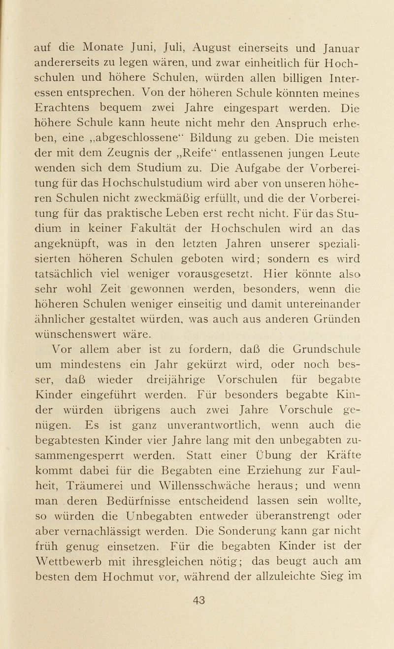 auf die Monate Juni, Juli, August einerseits und Januar andererseits zu legen wären, und zwar einheitlich für Hoch schulen und höhere Schulen, würden allen billigen Inter essen entsprechen. Von der höheren Schule könnten meines Erachtens bequem zwei Jahre eingespart werden. Die höhere Schule kann heute nicht mehr den Anspruch erhe ben, eine „abgeschlossene Bildung zu geben. Die meisten der mit dem Zeugnis der „Reife entlassenen jungen Leute wenden sich dem Studium zu. Die Aufgabe der Vorberei tung für das Hochschulstudium wird aber von unseren höhe ren Schulen nicht zweckmäßig erfüllt, und die der Vorberei tung für das praktische Leben erst recht nicht. Für das Stu dium in keiner Fakultät der Hochschulen wird an das angeknüpft, was in den letzten Jahren unserer speziali sierten höheren Schulen geboten wird; sondern es wird tatsächlich viel weniger vorausgesetzt. Hier könnte also sehr wohl Zeit gewonnen werden, besonders, wenn die höheren Schulen weniger einseitig und damit untereinander ähnlicher gestaltet würden, was auch aus anderen Gründen wünschenswert wäre. Vor allem aber ist zu fordern, daß die Grundschule um mindestens ein Jahr gekürzt wird, oder noch bes ser, daß wieder dreijährige Vorschulen für begabte Kinder eingeführt werden. Für besonders begabte Kin der würden übrigens auch zwei Jahre Vorschule ge nügen. Es ist ganz unverantwortlich, wenn auch die begabtesten Kinder vier Jahre lang mit den unbegabten zu sammengesperrt werden. Statt einer Übung der Kräfte kommt dabei für die Begabten eine Erziehung zur Faul heit, Träumerei und Willensschwäche heraus; und wenn man deren Bedürfnisse entscheidend lassen sein wollte, so würden die Unbegabten entweder überanstrengt oder aber vernachlässigt werden. Die Sonderung kann gar nicht früh genug einsetzen. Für die begabten Kinder ist der Wettbewerb mit ihresgleichen nötig; das beugt auch am besten dem Hochmut vor, während der allzuleichte Sieg im