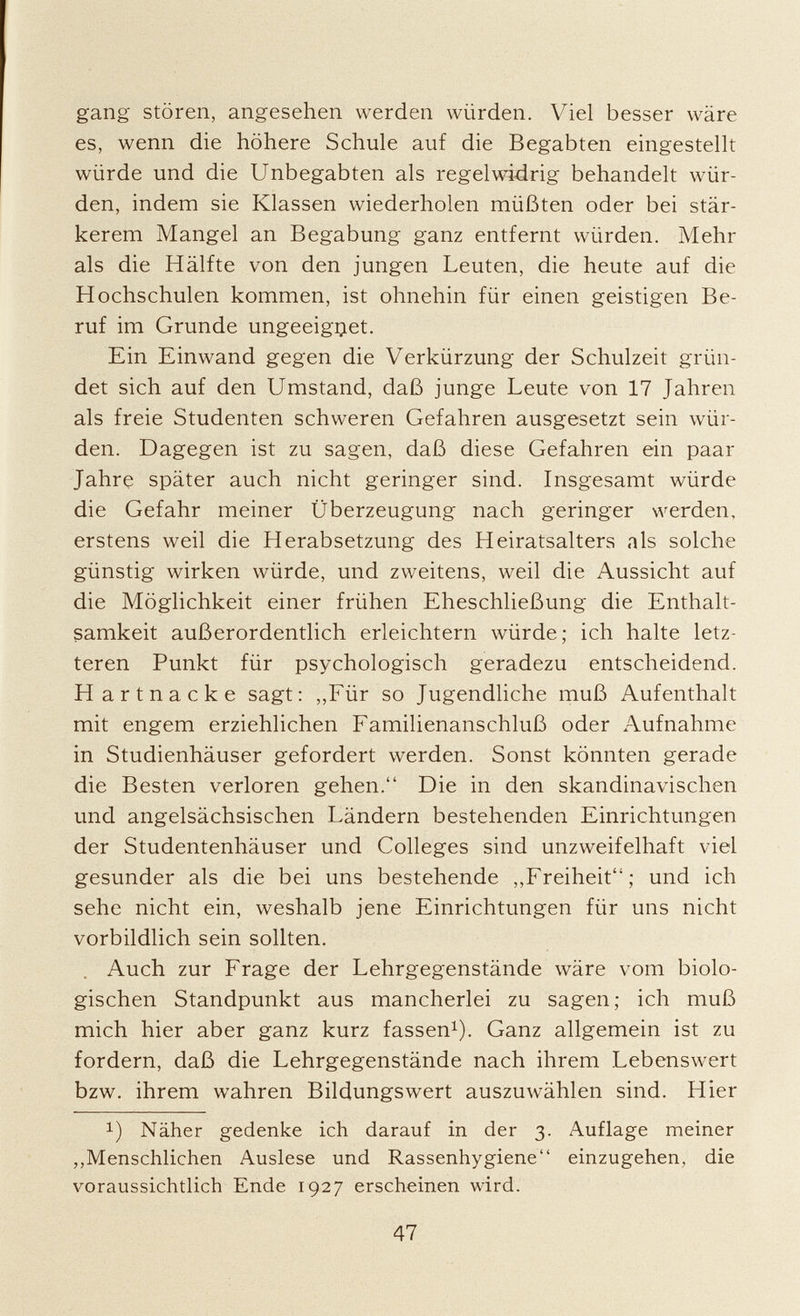 gang stören, angesehen werden würden. Viel besser wäre es, wenn die höhere Schule auf die Begabten eingestellt würde und die Unbegabten als regelwidrig behandelt wür den, indem sie Klassen wiederholen müßten oder bei stär kerem Mangel an Begabung ganz entfernt würden. Mehr als die Hälfte von den jungen Leuten, die heute auf die Hochschulen kommen, ist ohnehin für einen geistigen Be ruf im Grunde ungeeignet. Ein Einwand gegen die Verkürzung der Schulzeit grün det sich auf den Umstand, daß junge Leute von 17 Jahren als freie Studenten schweren Gefahren ausgesetzt sein wür den. Dagegen ist zu sagen, daß diese Gefahren ein paar Jahre später auch nicht geringer sind. Insgesamt würde die Gefahr meiner Überzeugung nach geringer werden, erstens weil die Herabsetzung des Heiratsalters als solche günstig wirken würde, und zweitens, weil die Aussicht auf die Möglichkeit einer frühen Eheschließung die Enthalt samkeit außerordentlich erleichtern würde ; ich halte letz teren Punkt für psychologisch geradezu entscheidend. Hartnacke sagt: „Für so Jugendliche muß Aufenthalt mit engem erziehlichen Familienanschluß oder Aufnahme in Studienhäuser gefordert werden. Sonst könnten gerade die Besten verloren gehen. Die in den skandinavischen und angelsächsischen Ländern bestehenden Einrichtungen der Studentenhäuser und Colleges sind unzweifelhaft viel gesunder als die bei uns bestehende „Freiheit; und ich sehe nicht ein, weshalb jene Einrichtungen für uns nicht vorbildlich sein sollten. Auch zur Frage der Lehrgegenstände wäre vom biolo gischen Standpunkt aus mancherlei zu sagen; ich muß mich hier aber ganz kurz fassen 1 ). Ganz allgemein ist zu fordern, daß die Lehrgegenstände nach ihrem Lebenswert bzw. ihrem wahren Bildungswert auszuwählen sind. Hier !) Näher gedenke ich darauf in der 3. Auflage meiner „Menschlichen Auslese und Rassenhygiene einzugehen, die voraussichtlich Ende 1927 erscheinen wird.