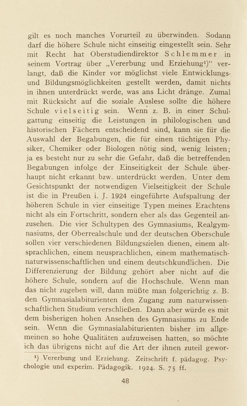 gilt es noch manches Vorurteil zu überwinden. Sodann darf die höhere Schule nicht einseitig eingestellt sein. Sehr mit Recht hat Oberstudiendirektor Schlemmer in seinem Vortrag über „Vererbung und Erziehung 1 ) ver langt, daß die Kinder vor möglichst viele Entwicklungs und Bildungsmöglichkeiten gestellt werden, damit nichts in ihnen unterdrückt werde, was ans Licht dränge. Zumal mit Rücksicht auf die soziale Auslese sollte die höhere Schule vielseitig sein. Wenn z. B. in einer Schul gattung einseitig die Leistungen in philologischen und historischen Fächern entscheidend sind, kann sie für die Auswahl der Begabungen, die für einen tüchtigen Phy siker, Chemiker oder Biologen nötig sind, wenig leisten; ja es besteht nur zu sehr die Gefahr, daß die betreffenden Begabungen infolge der Einseitigkeit der Schule über haupt nicht erkannt bzw. unterdrückt werden. Unter dem Gesichtspunkt der notwendigen Vielseitigkeit der Schule ist die in Preußen i. J. 1924 eingeführte Aufspaltung der höheren Schule in vier einseitige Typen meines Erachtens nicht als ein Fortschritt, sondern eher als das Gegenteil an zusehen. Die vier Schultypen des Gymnasiums, Realgym nasiums, der Oberrealschule und der deutschen Oberschule sollen vier verschiedenen Bildungszielen dienen, einem alt sprachlichen, einem neusprachlichen, einem mathematisch naturwissenschaftlichen und einem deutschkundlichen. Die Differenzierung der Bildung gehört aber nicht auf die höhere Schule, sondern auf die Hochschule. Wenn man das nicht zugeben will, dann müßte man folgerichtig z. B. den Gymnasialabiturienten den Zugang zum naturwissen schaftlichen Studium verschließen. Dann aber würde es mit dem bisherigen hohen Ansehen des Gymnasiums zu Ende sein. Wenn die Gymnasialabiturienten bisher im allge meinen so hohe Qualitäten aufzuweisen hatten, so möchte ich das übrigens nicht auf die Art der ihnen zuteil gewor l ) Vererbung und Erziehung. Zeitschrift f. pädagog. Psy chologie und experim. Pädagogik. 1924. S. 75 ff.