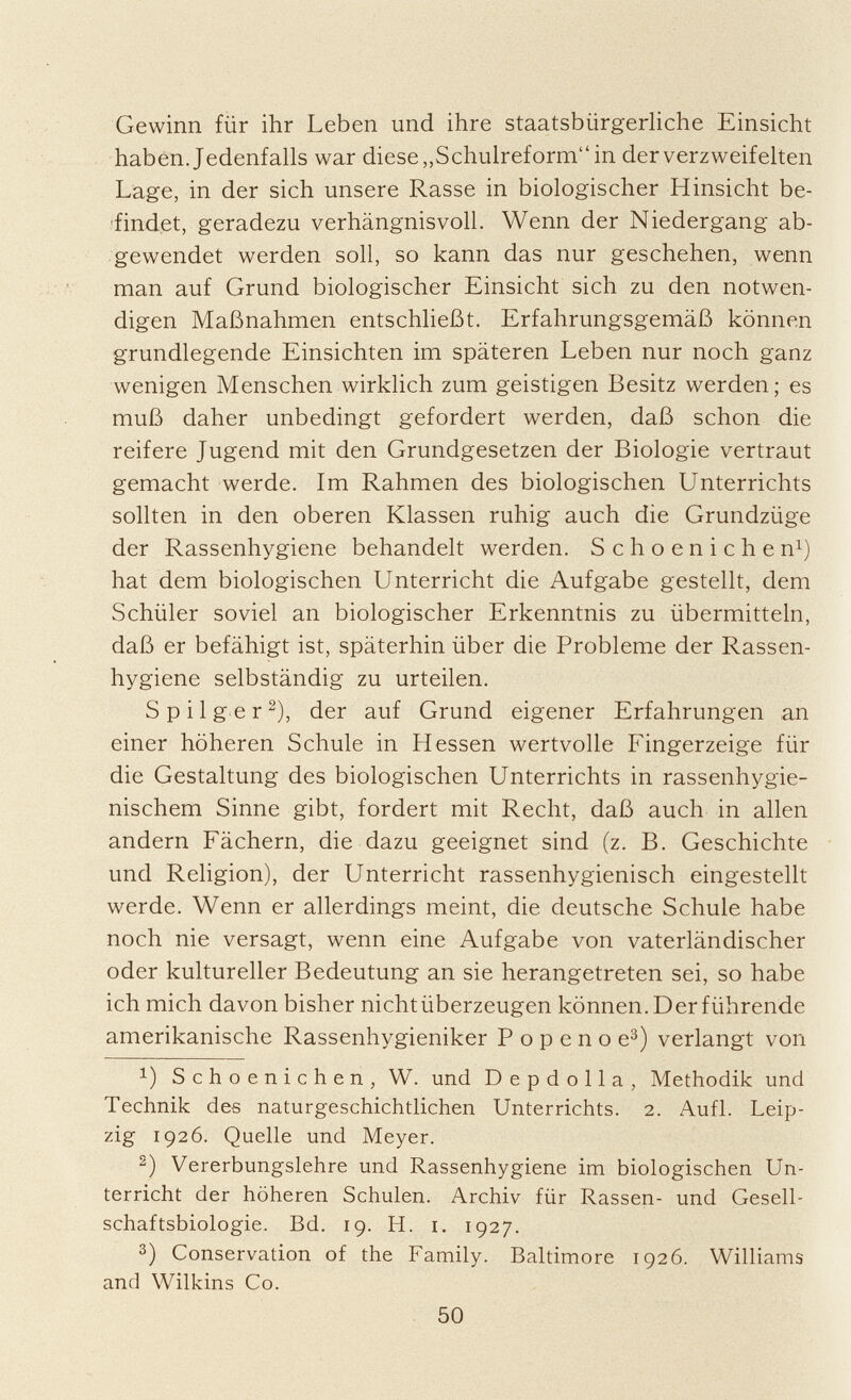 Gewinn für ihr Leben und ihre staatsbürgerliche Einsicht haben. Jedenfalls war diese „Schulreform in der verzweifelten Lage, in der sich unsere Rasse in biologischer Hinsicht be findet, geradezu verhängnisvoll. Wenn der Niedergang ab gewendet werden soll, so kann das nur geschehen, wenn man auf Grund biologischer Einsicht sich zu den notwen digen Maßnahmen entschließt. Erfahrungsgemäß können grundlegende Einsichten im späteren Leben nur noch ganz wenigen Menschen wirklich zum geistigen Besitz werden; es muß daher unbedingt gefordert werden, daß schon die reifere Jugend mit den Grundgesetzen der Biologie vertraut gemacht werde. Im Rahmen des biologischen Unterrichts sollten in den oberen Klassen ruhig auch die Grundzüge der Rassenhygiene behandelt werden. Schoenichen 1 ) hat dem biologischen Unterricht die Aufgabe gestellt, dem Schüler soviel an biologischer Erkenntnis zu übermitteln, daß er befähigt ist, späterhin über die Probleme der Rassen hygiene selbständig zu urteilen. S pilger 2 ), der auf Grund eigener Erfahrungen an einer höheren Schule in Hessen wertvolle Fingerzeige für die Gestaltung des biologischen Unterrichts in rassenhygie nischem Sinne gibt, fordert mit Recht, daß auch in allen andern Fächern, die dazu geeignet sind (z. B. Geschichte und Religion), der Unterricht rassenhygienisch eingestellt werde. Wenn er allerdings meint, die deutsche Schule habe noch nie versagt, wenn eine Aufgabe von vaterländischer oder kultureller Bedeutung an sie herangetreten sei, so habe ich mich davon bisher nichtüberzeugen können. Der führende amerikanische Rassenhygieniker Popenoe 3 ) verlangt von !) Schoenichen, W. und Depdolla, Methodik und Technik des naturgeschichtlichen Unterrichts. 2. Aufl. Leip zig 1926. Quelle und Meyer. 2 ) Vererbungslehre und Rassenhygiene im biologischen Un terricht der höheren Schulen. Archiv für Rassen- und Gesell schaftsbiologie. Bd. 19. H. i. 1927. 3 ) Conservation of the Family. Baltimore 1926. Williams and Wilkins Co.