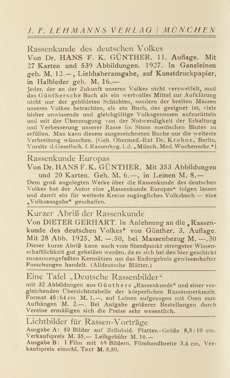 /. F. LEHMANNS VERLAG / MÜNCHEN Rassenkunde des deutschen Volkes Von Dr. HANS F. K. GÜNTHER. 11. Auflage. Mit 27 Karten und 539 Abbildungen. 1927. In Ganzleinen geb. M. 12.— , Liebhaberausgabe, auf Kunstdruckpapier, in Halbleder geb. M. 16.— Jeder, der an der Zukunft unseres Volkes nicht verzweifelt, muß das Günthers che Buch als ein wertvolles Mittel zur Aufklärung nicht nur der gebildeten Schichten, sondern der breiten Massen unseres Volkes betrachten, als ein Buch, das geeignet ist, viele bisher unwissende und gleichgültige Volksgenossen aufzurütteln und mit der Überzeugung von der Notwendigkeit der Erhaltung und Verbesserung unserer Rasse im Sinne nordischen Blutes zu erfüllen. Man kann diesem ausgezeichneten Buche nur die weiteste Verbreitung wünschen. (Geh. Obermed.-Rat Dr. Krohne, Berlin, Vorsitz d.Gesellsch. f. Rassenhyg. i- d. „Münch. Med. Wochenschr.) Rassenkunde Europas Von Dr. HANS F. K. GÜNTHER. Mit 353 Abbildungen und 20 Karten. Geh. M. 6. —, in Leinen M. 8.— Dem groß angelegten Werke über die Rassenkunde des deutschen Volkes hat der Autor eine „Rassenkunde Europas folgen lassen und damit ein für weiteste Kreise zugängliches Volksbuch — eine „Volksausgabe geschaffen. Kurzer Abriß der Rassenkunde Von DIETER GERHART. In Anlehnung an die „Rassen kunde des deutschen Volkes von Günther. 3. Auflage. Mit 28 Abb. 1925. M.—.50, bei Massenbezug M.—.30 Dieser kurze Abriß kann auch vom Standpunkt strengster Wissen schaftlichkeit gut geheißen werden, da es sich bei den hier geschickt zusammengefaßten Kernsätzen um das Endergebnis gewissenhafter Forschungen handelt. (Alldeutsche Blätter.) Eine Tafel „Deutsche Rassenbilder mit 32 Abbildungen aus Günthers „Rassenkunde und einer ver gleichenden Übersichtstabelle der körperlichen Rassenmerkmale. Format 48:64 cm M. 1.—, auf Leinen aufgezogen mit Ösen zum Aufhängen M. 2.—. Bei Aufgabe größerer Bestellungen durch Vereine ermäßigen sich die Preise sehr wesentlich. Lichtbilder für Rassen-Vorträge Ausgabe A : 50 Bilder auf Zelluloid. Platten - Größe 8,5:10 cm. Verkaufspreis M. 35.— Leihgebühr M. 10.— Ausgabe B : 1 Film mit 69 Bildern, Filmbandbreite 3,4 cm. Ver kaufspreis einschl. Text M. 5.50.