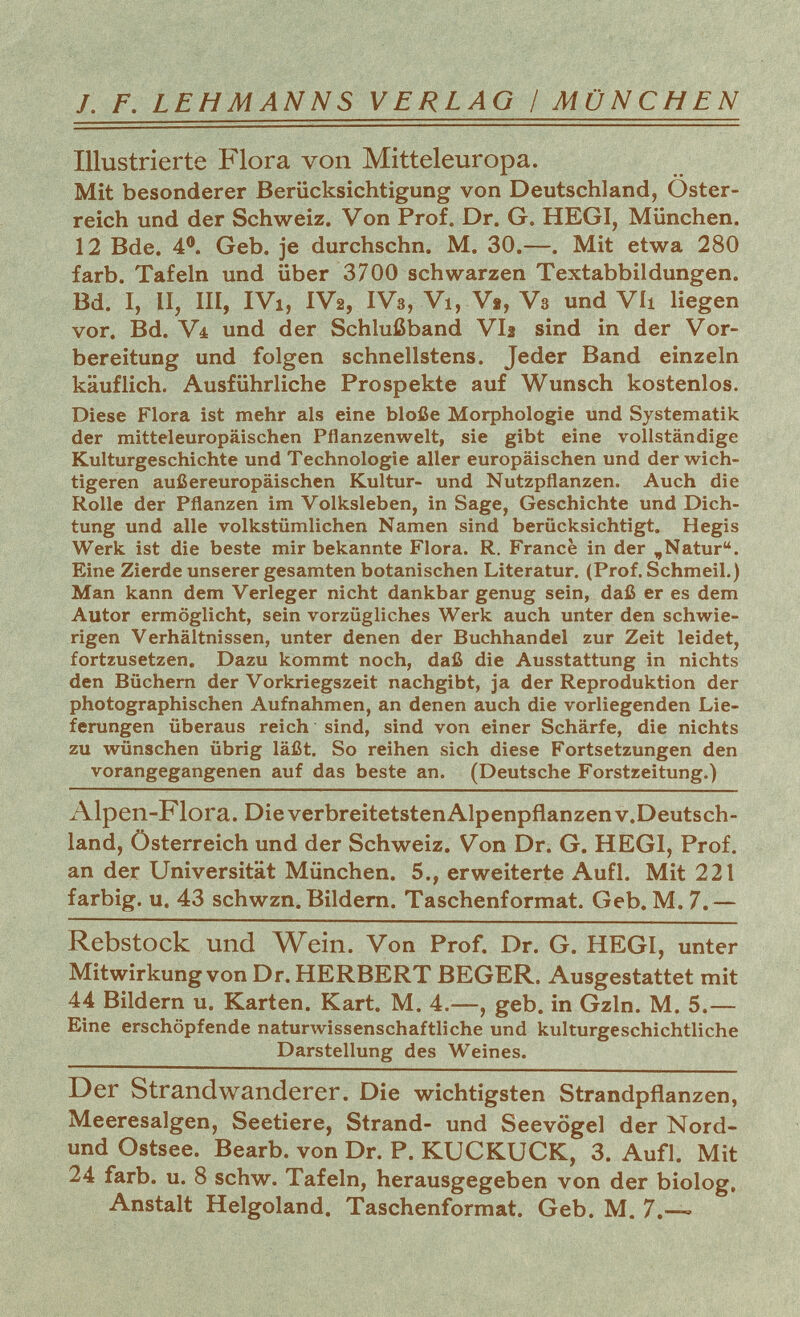 /. F. LEHMANNS VERLAG / MÜNCHEN Illustrierte Flora von Mitteleuropa. Mit besonderer Berücksichtigung von Deutschland, Oster reich und der Schweiz. Von Prof. Dr. G. HEGI, München. 12 Bde. 4°. Geb. je durchschn. M. 30.—. Mit etwa 280 färb. Tafeln und über 3700 schwarzen Textabbildungen. Bd. I, II, III, IVi, IV2, IV3, Vi, Vt, V3 und Vii liegen vor. Bd. Vt und der Schlußband VI2 sind in der Vor bereitung und folgen schnellstens. Jeder Band einzeln käuflich. Ausführliche Prospekte auf Wunsch kostenlos. Diese Flora ist mehr als eine bloße Morphologie und Systematik der mitteleuropäischen Pflanzenwelt, sie gibt eine vollständige Kulturgeschichte und Technologie aller europäischen und der wich tigeren außereuropäischen Kultur- und Nutzpflanzen. Auch die Rolle der Pflanzen im Volksleben, in Sage, Geschichte und Dich tung und alle volkstümlichen Namen sind berücksichtigt. Hegis Werk ist die beste mir bekannte Flora. R. France in der „Natur. Eine Zierde unserer gesamten botanischen Literatur. (Prof. Schmeil.) Man kann dem Verleger nicht dankbar genug sein, daß er es dem Autor ermöglicht, sein vorzügliches Werk auch unter den schwie rigen Verhältnissen, unter denen der Buchhandel zur Zeit leidet, fortzusetzen. Dazu kommt noch, daß die Ausstattung in nichts den Büchern der Vorkriegszeit nachgibt, ja der Reproduktion der photographischen Aufnahmen, an denen auch die vorliegenden Lie ferungen überaus reich sind, sind von einer Schärfe, die nichts zu wünschen übrig läßt. So reihen sich diese Fortsetzungen den vorangegangenen auf das beste an. (Deutsche Forstzeitung.) Alpen-Flora. Die verbreitetstenAlpenpflanzen v.Deutsch - land, Österreich und der Schweiz. Von Dr. G. HEGI, Prof. an der Universität München. 5., erweiterte Aufl. Mit 221 farbig, u. 43 schwzn. Bildern. Taschenformat. Geb. M. 7.— Rebstock und Wein. Von Prof. Dr. G. HEGI, unter Mitwirkung von Dr. HERBERT BEGER. Ausgestattet mit 44 Bildern u. Karten. Kart. M. 4.—, geb. in Gzln. M. 5.— Eine erschöpfende naturwissenschaftliche und kulturgeschichtliche Darstellung des Weines. Der Strandwanderer. Die wichtigsten Strandpflanzen, Meeresalgen, Seetiere, Strand- und Seevögel der Nord- und Ostsee. Bearb. von Dr. P. KUCKUCK, 3. Aufl. Mit 24 färb. u. 8 schw. Tafeln, herausgegeben von der biolog, Anstalt Helgoland. Taschenformat. Geb. M. 7.—