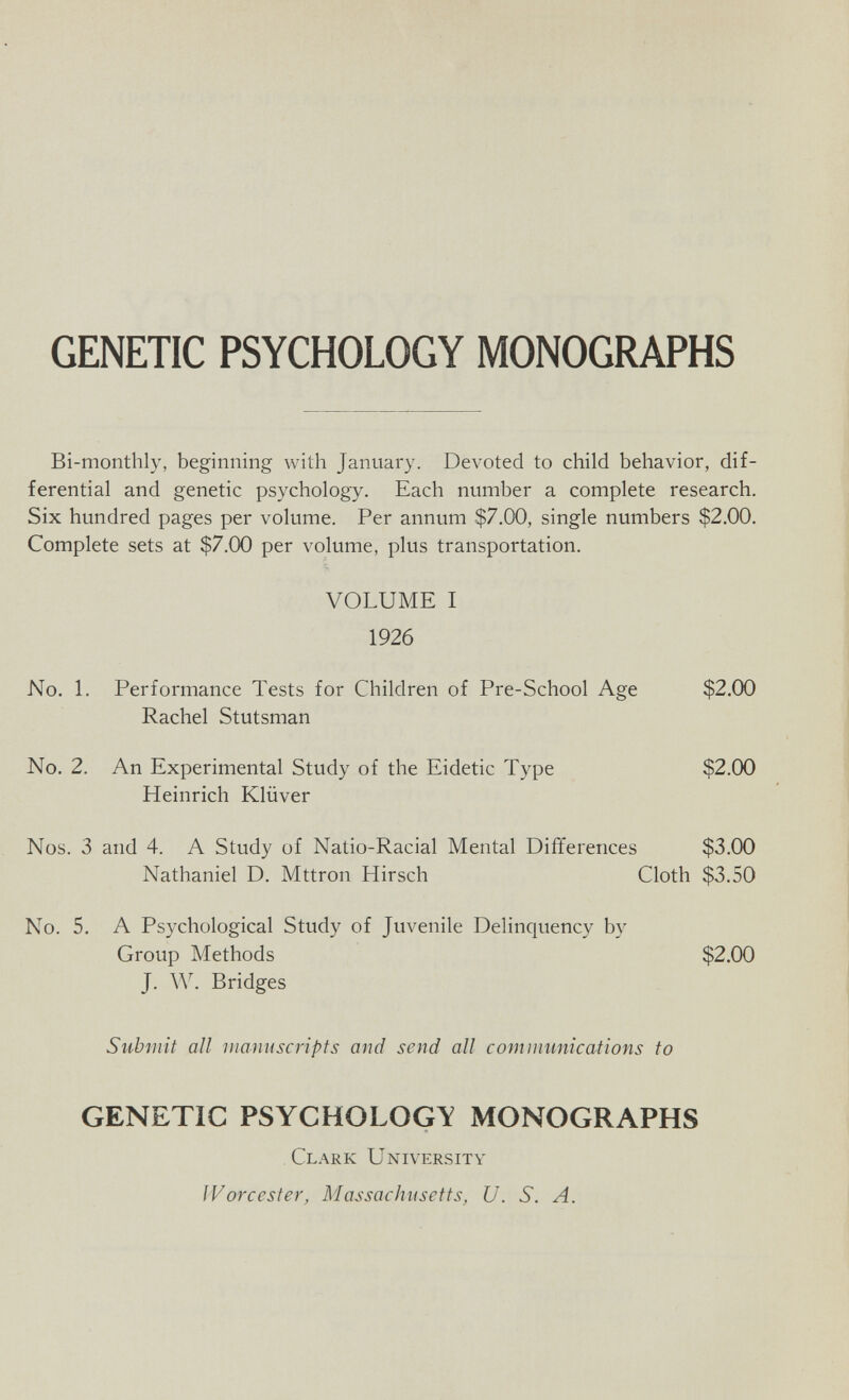 GENETIC PSYCHOLOGY MONOGRAPHS Bi-monthly, beginning with January. Devoted to child behavior, dif¬ ferential and genetic psychology. Each number a complete research. Six hundred pages per volume. Per annum $7.00, single numbers $2.00. Complete sets at $7.00 per volume, plus transportation. VOLUME I 1926 No. 1. Performance Tests for Children of Pre-School Age $2.00 Rachel Stutsman No. 2. An Experimental Study of the Eidetic Type $2.00 Heinrich Klüver Nos. 3 and 4. A Study of Natio-Racial Mental Differences $3.00 Nathaniel D. Mttron Hirsch Cloth $3.50 No. 5. A Psychological Study of Juvenile Delinquency by Group Methods $2.00 J. W. Bridges Submit all manuscripts and send all communications to GENETIC PSYCHOLOGY MONOGRAPHS Clark University Worcester, Massachusetts, U. S. A.