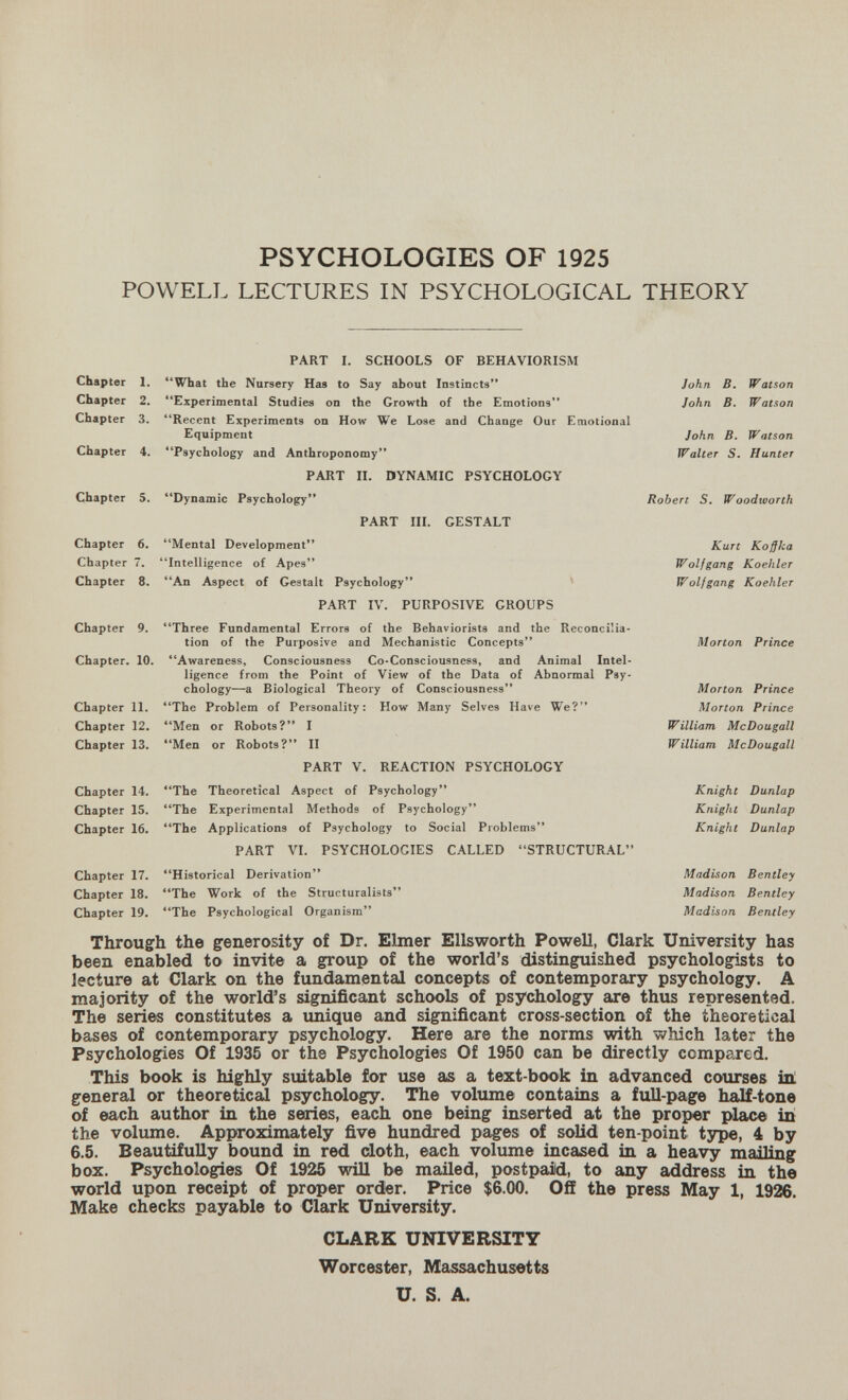 PSYCHOLOGIES OF 1925 POWELL LECTURES IN PSYCHOLOGICAL THEORY Chapter 1. Chapter 2. Chapter 3. PART I. SCHOOLS OF BEHAVIORISM **What the Nursery Has to Say about Instincts'* Experimental Studies on the Growth of the Emotions Recent Experiments on How We Lose and Change Our Emotional Equipment Chapter 4. Psychology and Anthroponomy** PART П. DYNAMIC PSYCHOLOGY Chapter 5, **Dynamic Psychology PART IIL GESTALT Chapter 6. Mental Development Chapter 7. Intelligence of Apes Chapter 8. An Aspect of Gestalt Psychology PART IV. PURPOSIVE GROUPS Chapter 9. Three Fundamental Errors of the Behaviorists and the Reconcilia¬ tion of the Purposive and Mechanistic Concepts Chapter. 10. Awareness, Consciousness Co*Consciousness, and Animal Intel¬ ligence from the Point of View of the Data of Abnormal Pay« chology—a Biological Theory of Consciousness Chapter 11. The Problem of Personality: How Many Selves Have We? Chapter 12. Men or Robots? I Chapter 13, Men or Robots? II PART V. REACTION PSYCHOLOGY John B, Watson John B. Watson John B. Watson Walter 5. Hunter Robert S. WoodivoTth Kurt Koßka Wolfgang Koehler Wolfgang Koehler Morton Prince Morton Prince Morton Prince W illiam McDo и gall William McDougall Knight Dunlap Knight Dunlap Knight Dunlap Madison Bentley Madison Bentley Madison Bentley Chapter 14. The Theoretical Aspect of Psychology Chapter 15. The Experimental Methods of Psychology Chapter 16. The Applications of Psychology to Social Problems PART VL PSYCHOLOGIES CALLED STRUCTURAL Chapter 17. Historical Derivation Chapter 18. The Work of the Structuralists Chapter 19. The Psychological Organism Through the generosity of Dr. Elmer Ellsworth Powell, Clark University has been enabled to invite a group of the world's distinguished psychologists to lecture at Clark on the fundamental concepts of contemporary psychology. A majority of the world's significant schools of psychology are thus represented. The series constitutes a unique and significant cross-section of the theoretical bases of contemporary psychology. Here are the norms with which later the Psychologies Of 1935 or the Psychologies Of 1950 can be directly competed. This book is highly suitable for use as a text-book in advanced courses in! general or theoretical psychology. The volume contains a full-page half-tone of each author in the seiries, each one being inserted at the proper х)1асе in the volume. Approximately five hundred pages of soUd ten-point tjrpe, 4 by 6.5. Beautifully bound in red doth, each volume incased in a heavy mailing box. Psychologies Of 1925 will be mailed, postpaid, to any address in the world upon receipt of proper order. Price $6.00. Off the press May 1, 1926. Make checks payable to Clark University. CLARK UNIVERSITY Worcester, Massachusetts U. S. A.