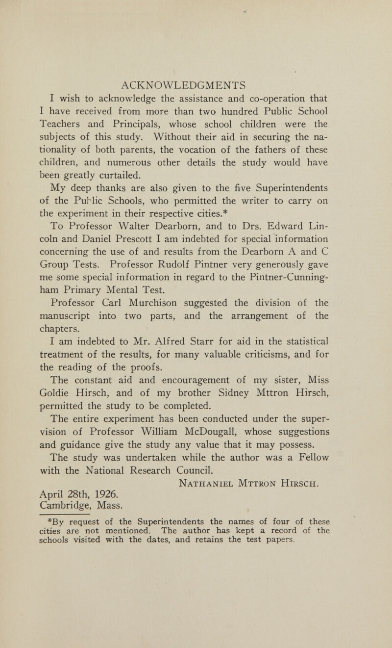 ACKNOWLEDGMENTS I wish to acknowledge the assistance and co-operation that I have received from more than two hundred PubUc School Teachers and Principals, whose school children were the subjects of this study. Without their aid in securing the na¬ tionality of both parents, the vocation of the fathers of these children, and numerous other details the study would have been greatly curtailed. My deep thanks are also given to the five Superintendents of the Public Schools, who permitted the writer to carry on the experiment in their respective cities.* To Professor Walter Dearborn, and to Drs. Edward Lin¬ coln and Daniel Prescott I am indebted for special information concerning the use of and results from the Dearborn A and С Group Tests. Professor Rudolf Pintner very generously gave me some special information in regard to the Pintner-Cunning- ham Primary Mental Test. Professor Carl Murchison suggested the division of the manuscript into two parts, and the arrangement of the chapters. I am indebted to Mr. Alfred Starr for aid in the statistical treatment of the results, for many valuable criticisms, and for the reading of the proofs. The constant aid and encouragement of my sister. Miss Goldie Hirsch, and of my brother Sidney Mttron Hirsch, permitted the study to be completed. The entire experiment has been conducted under the super¬ vision of Professor William McDougall, whose suggestions and guidance give the study any value that it may possess. The study was undertaken while the author was a Fellow with the National Research Council. Nathaniel Mttron Hirsch. April 28th, 1926. Cambridge, Mass. *By request of the Superintendents the names of four of these cities are not mentioned. The author has kept a record of the schools visited with the dates, and retains the test papers.