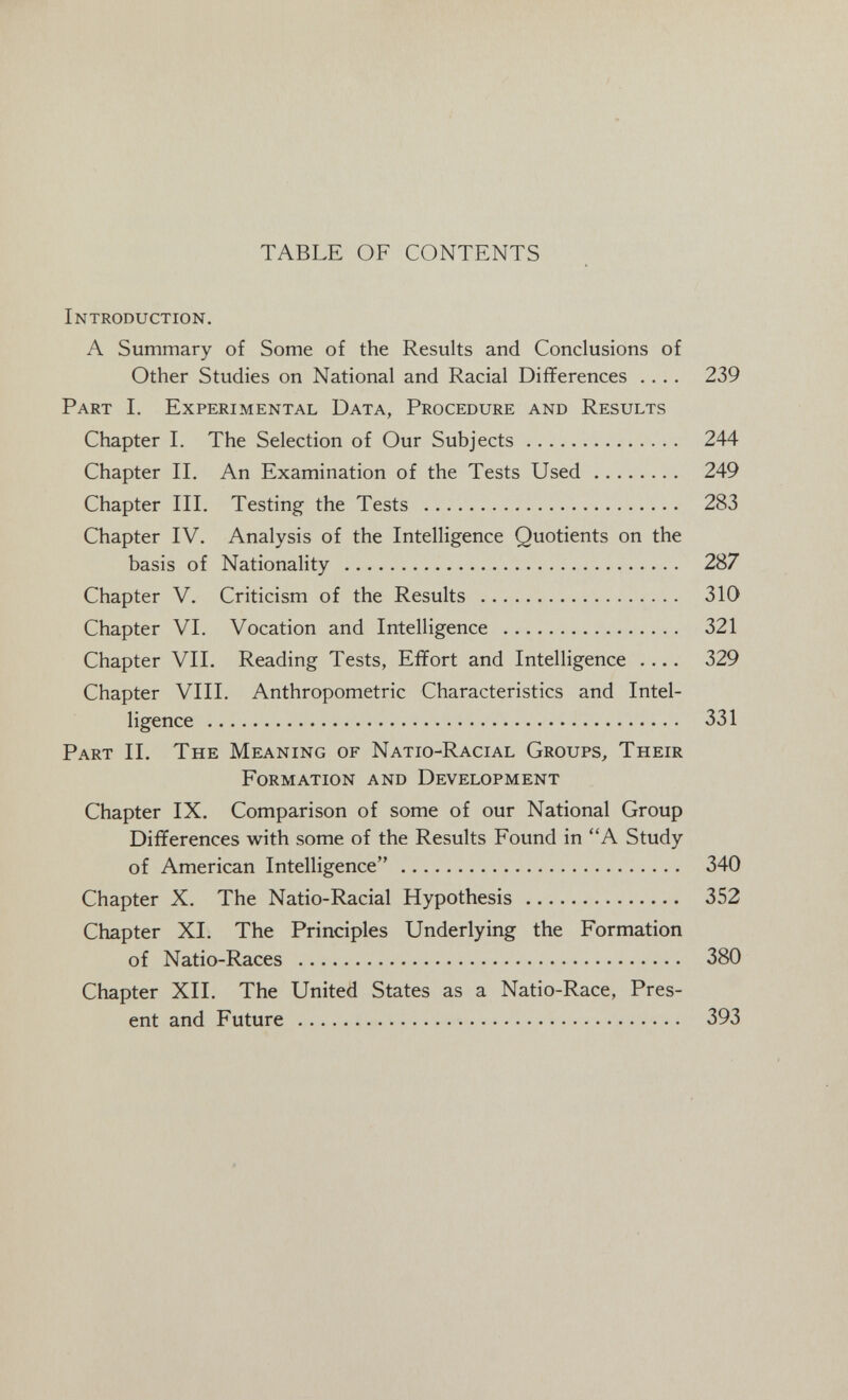 TABLE OF CONTENTS Introduction, A Summary of Some of the Results and Conclusions of Other Studies on National and Racial Differences .... 239 Part I. Experimental Data, Procedure and Results Chapter 1. The Selection of Our Subjects 244 Chapter II. An Examination of the Tests Used 249 Chapter III. Testing the Tests  283 Chapter IV. Analysis of the Intelligence Quotients on the basis of Nationality  287 Chapter V. Criticism of the Results  310 Chapter VI. Vocation and Intelligence  321 Chapter VII. Reading Tests, Effort and Intelligence .... 329 Chapter VIII. Anthropometric Characteristics and Intel¬ ligence  331 Part II. The Meaning of Natio-Racial Groups^ Their Formation and Development Chapter IX. Comparison of some of our National Group Differences with some of the Results Found in A Study of American Intelligence 340 Chapter X. The Natio-Racial Hypothesis 352 Chapter XI. The Principles Underlying the Formation of Natio-Races  380 Chapter XII. The United States as a Natio-Race, Pres¬ ent and Future  393