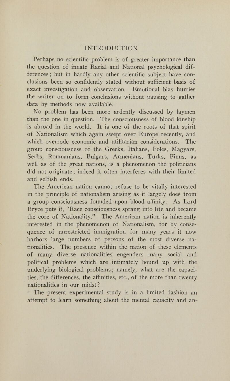 INTRODUCTION Perhaps no scientific problem is of greater importance than the question of innate Racial and National psychological dif¬ ferences; but in hardly any other scientific subject have con¬ clusions been so confidently stated without sufficient basis of exact investigation and observation. Emotional bias hurries the writer on to form conclusions without pausing to gather data by methods now available. No problem has been more ardently discussed by laymen than the one in question. The consciousness of blood kinship is abroad in the world. It is one of the roots of that spirit of Nationalism which again swept over Europe recently, and which overrode economic and utilitarian considerations. The group consciousness of the Greeks, Italians, Poles, Magyars, Serbs, Roumanians, Bulgars, Armenians, Turks, Finns, as well as of the great nations, is a phenomenon the politicians did not originate; indeed it often interferes with their limited and selfish ends. The American nation cannot refuse to be vitally interested in the principle of nationalism arising as it largely does from a group consciousness founded upon blood affinity. As Lord Bryce puts it, Race consciousness sprang into life and became the core of Nationality. The American nation is inherently interested in the phenomenon of Nationalism, for by conse¬ quence of unrestricted immigration for many years it now harbors large numbers of persons of the most diverse na¬ tionalities. The presence within the nation of these elements of many diverse nationalities engenders many social and political problems which are intimately bound up with the underlying biological problems; namely, what are the capaci¬ ties, the differences, the affinities, etc., of the more than twenty nationalities in our midst? The present experimental study is in a limited fashion an attempt to learn something about the mental capacity and an-