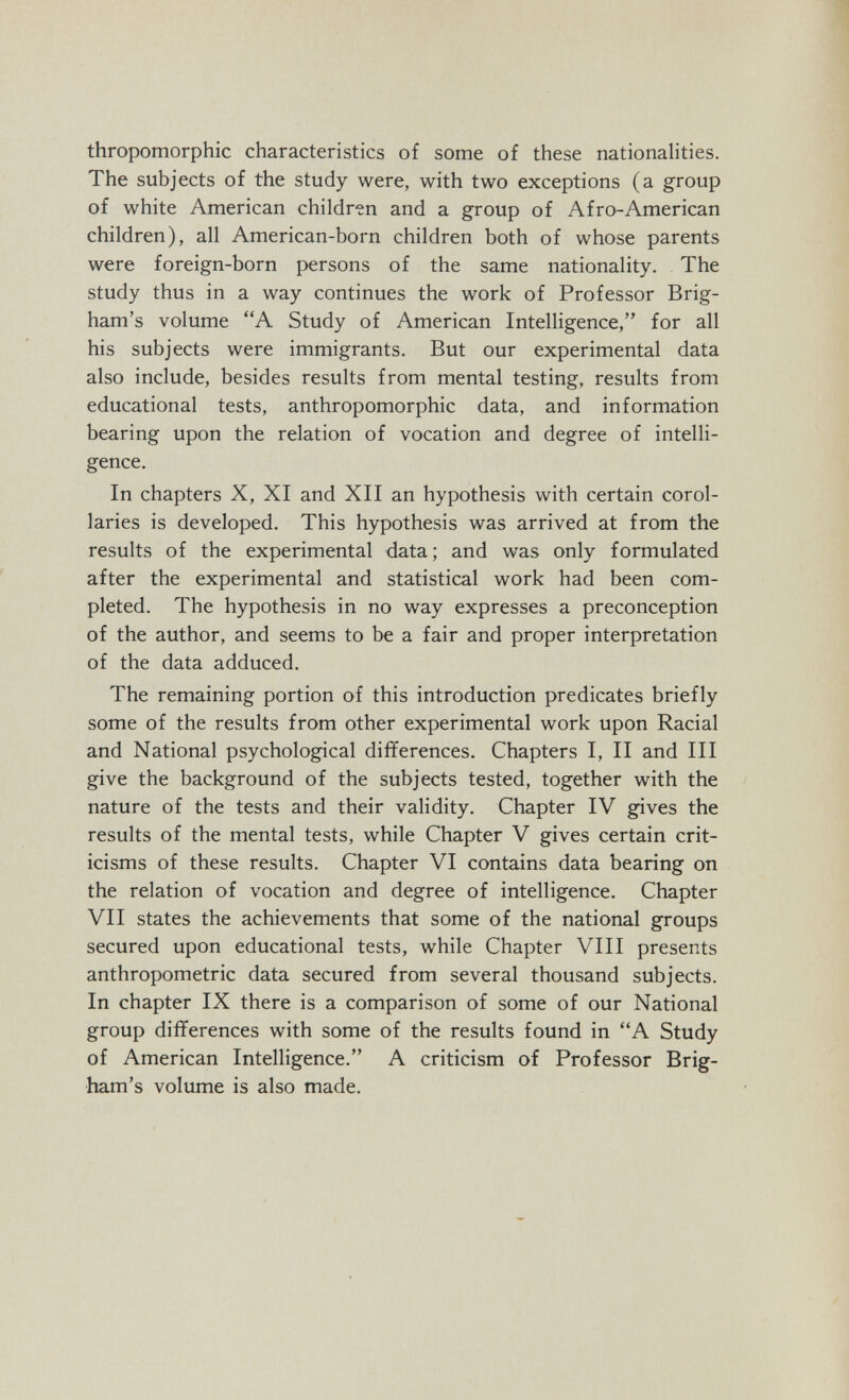 thropomorphic characteristics of some of these nationalities. The subjects of the study were, with two exceptions (a group of white American children and a group of Afro-American children), all American-born children both of whose parents were foreign-born persons of the same nationality. The study thus in a way continues the work of Professor Brig- ham's volume A Study of American Intelligence, for all his subjects were immigrants. But our experimental data also include, besides results from mental testing, results from educational tests, anthropomorphic data, and information bearing upon the relation of vocation and degree of intelli¬ gence. In chapters X, XI and XII an hypothesis with certain corol¬ laries is developed. This hypothesis was arrived at from the results of the experimental data; and was only formulated after the experimental and statistical work had been com¬ pleted. The hypothesis in no way expresses a preconception of the author, and seems to be a fair and proper interpretation of the data adduced. The remaining portion of this introduction predicates briefly some of the results from other experimental work upon Racial and National psychological differences. Chapters I, II and III give the background of the subjects tested, together with the nature of the tests and their validity. Chapter IV gives the results of the mental tests, while Chapter V gives certain crit¬ icisms of these results. Chapter VI contains data bearing on the relation of vocation and degree of intelligence. Chapter VII states the achievements that some of the national groups secured upon educational tests, while Chapter VIII presents anthropometric data secured from several thousand subjects. In chapter IX there is a comparison of some of our National group differences with some of the results found in A Study of American Intelligence. A criticism of Professor Brig- ham's volume is also made.