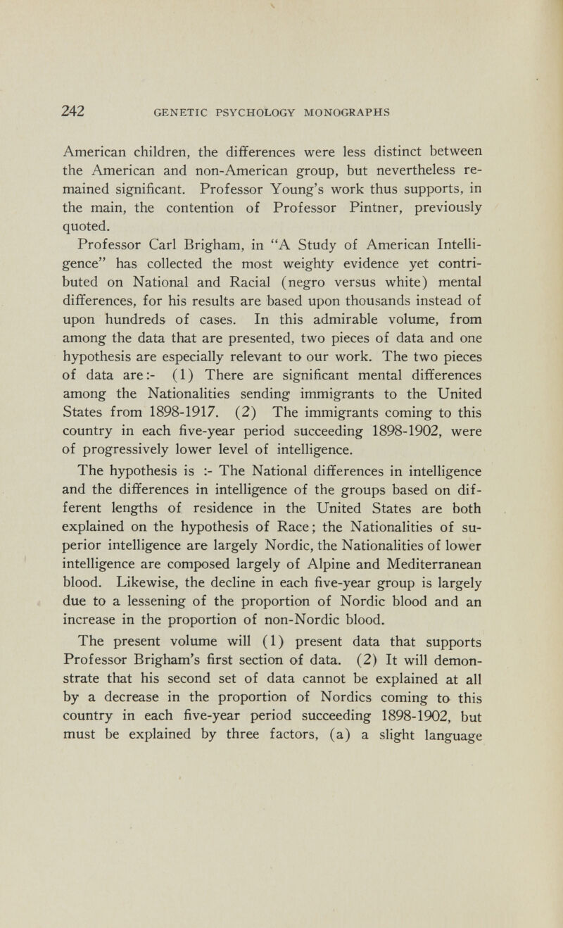 ч 242 GENETIC PSYCHOLOGY MONOGRAPHS American children, the differences were less distinct between the American and non-American group, but nevertheless re¬ mained significant. Professor Young's work thus supports, in the main, the contention of Professor Pintner, previously- quoted. Professor Carl Brigham, in A Study of American Intelli¬ gence has collected the most weighty evidence yet contri¬ buted on National and Racial (negro versus white) mental differences, for his results are based upon thousands instead of upon hundreds of cases. In this admirable volume, from among the data that are presented, two pieces of data and one hypothesis are especially relevant to our work. The two pieces of data are ( 1 ) There are significant mental differences among the Nationalities sending immigrants to the United States from 1898-1917. (2) The immigrants coming to this country in each five-year period succeeding 1898-1902, were of progressively lower level of intelligence. The hypothesis is The National differences in intelligence and the differences in intelligence of the groups based on dif¬ ferent lengths of residence in the United States are both explained on the hypothesis of Race; the Nationalities of su¬ perior intelligence are largely Nordic, the Nationalities of lower intelligence are composed largely of Alpine and Mediterranean blood. Likewise, the decline in each five-year group is largely due to a lessening of the proportion of Nordic blood and an increase in the proportion of non-Nordic blood. The present volume will (1) present data that supports Professor Brigham's first section of data. (2) It will demon¬ strate that his second set of data cannot be explained at all by a decrease in the proportion of Nordics coming to this country in each five-year period succeeding 1898-1902, but must be explained by three factors, (a) a slight language