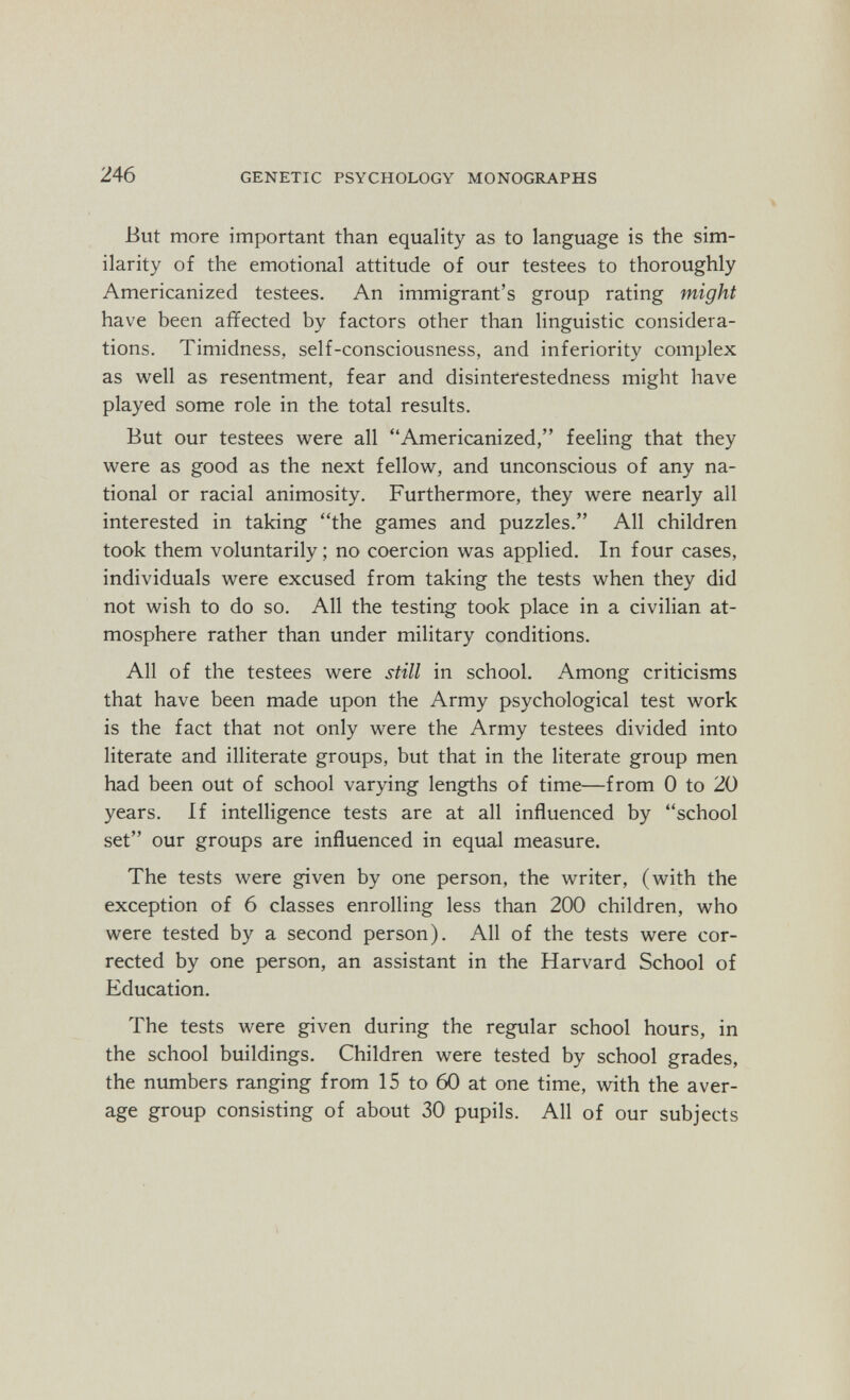 246 GENETIC PSYCHOLOGY MONOGRAPHS But more important than equality as to language is the sim¬ ilarity of the emotional attitude of our testees to thoroughly Americanized testees. An immigrant's group rating might have been affected by factors other than linguistic considera¬ tions. Timidness, self-consciousness, and inferiority complex as well as resentment, fear and disinterestedness might have played some role in the total results. But our testees were all Americanized, feeling that they were as good as the next fellow, and unconscious of any na¬ tional or racial animosity. Furthermore, they were nearly all interested in taking the games and puzzles. All children took them voluntarily ; no coercion was applied. In four cases, individuals were excused from taking the tests when they did not wish to do so. All the testing took place in a civilian at¬ mosphere rather than under military conditions. All of the testees were still in school. Among criticisms that have been made upon the Army psychological test work is the fact that not only were the Army testees divided into literate and illiterate groups, but that in the literate group men had been out of school varying lengths of time—from 0 to 20 years. If intelligence tests are at all influenced by school set our groups are influenced in equal measure. The tests were given by one person, the writer, (with the exception of 6 classes enrolling less than 200 children, who were tested by a second person). All of the tests were cor¬ rected by one person, an assistant in the Harvard School of Education. The tests were given during the regular school hours, in the school buildings. Children were tested by school grades, the numbers ranging from 15 to 60 at one time, with the aver¬ age group consisting of about 30 pupils. All of our subjects