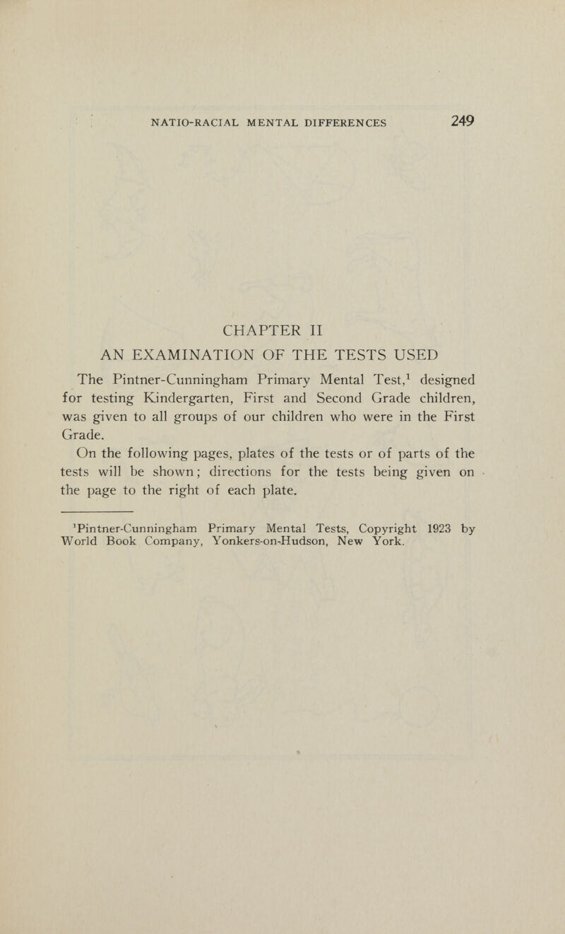 NATIO-RACIAL MENTAL DIFFERENCES 249 CHAPTER II AN EXAMINATION OE THE TESTS USED The Pintner-Cunningham Primary Mental Test/ designed for testing Kindergarten, First and Second Grade children, was given to all groups of our children who were in the First Grade. On the following pages, plates of the tests or of parts of the tests will be shown ; directions for the tests being given on the page to the right of each plate. ^Pintner-Cunningham Primary Mental Tests, Copyright 1923 by World Book Company, Yonkers-on^Hudson, New York.