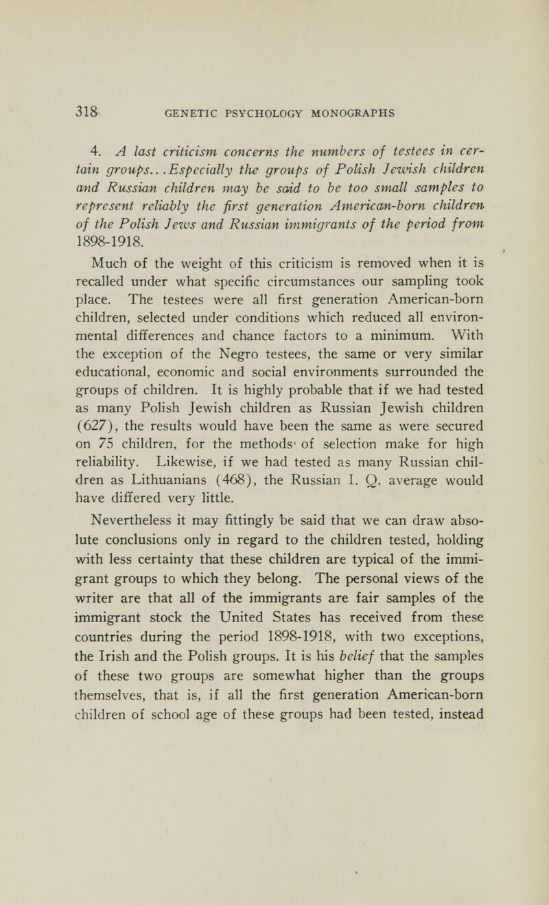 31S GENETIC PSYCHOLOGY MONOGRAPHS 4. A last criticism concerns the numbers of testees in cer¬ tain groups... Especially tJie groups of Polish Jewish children and Russian children may be scád to be too small samples to represent reliably the first generation American-born children of the Polish Jews and Russian immiq7'ants of the period from 1898-1918. Much of the weight of this criticism is removed when it is recalled under what specific circumstances our sampling took place. The testees were all first generation American-born children, selected under conditions which reduced all environ¬ mental differences and chance factors to a minimum. With the exception of the Negro testees, the same or very similar educational, economic and social environments surrounded the groups of children. It is highly probable that if we had tested as many Polish Jewish children as Russian Jewish children (627), the results would have been the same as were secured on 75 children, for the methods' of selection make for high reliability. Likewise, if we had tested as many Russian chil¬ dren as Lithuanians (468), the Russian L Q. average would have differed very little. Nevertheless it may fittingly be said that we can draw abso¬ lute conclusions only in regard to the children tested, holding with less certainty that these children are typical of the immi¬ grant groups to which they belong. The personal views of the writer are that all of the immigrants are fair samples of the immigrant stock the United States has received from these countries during the period 1898-1918, with two exceptions, the Irish and the Polish groups. It is his belief that the samples of these two groups are somewhat higher than the groups themselves, that is, if all the first generation American-born children of school age of these groups had been tested, instead