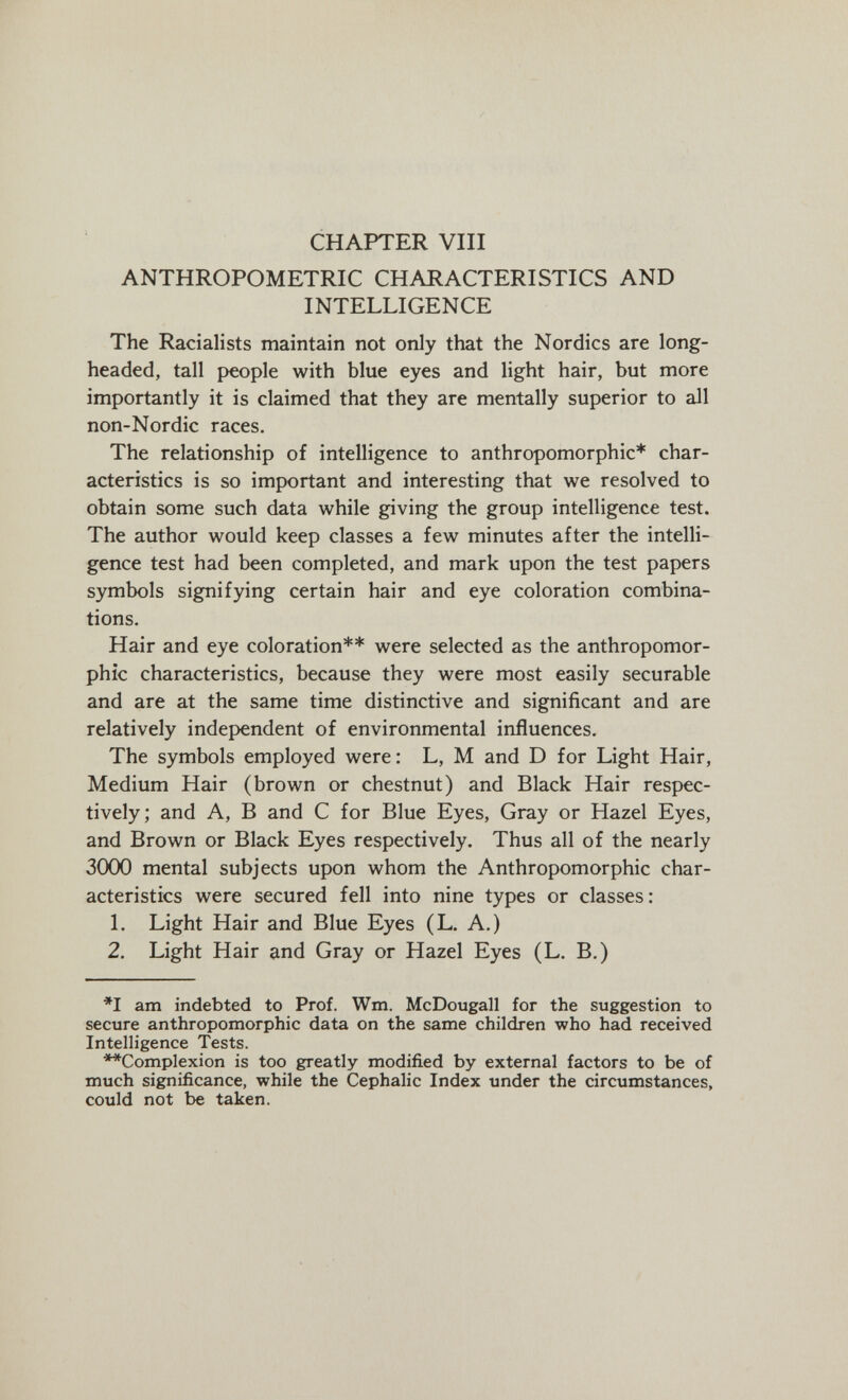 CHAPTER Vili ANTHROPOMETRIC CHARACTERISTICS AND INTELLIGENCE The Racialists maintain not only that the Nordics are long¬ headed, tall people with blue eyes and light hair, but more importantly it is claimed that they are mentally superior to all non-Nordic races. The relationship of intelligence to anthropomorphic* char¬ acteristics is so important and interesting that we resolved to obtain some such data while giving the group intelligence test. The author would keep classes a few minutes after the intelli¬ gence test had been completed, and mark upon the test papers symbols signifying certain hair and eye coloration combina¬ tions. Hair and eye coloration** were selected as the anthropomor¬ phic characteristics, because they were most easily securable and are at the same time distinctive and significant and are relatively independent of environmental influences. The symbols employed were : L, M and D for Light Hair, Medium Hair (brown or chestnut) and Black Hair respec¬ tively; and A, В and С for Blue Eyes, Gray or Hazel Eyes, and Brown or Black Eyes respectively. Thus all of the nearly 3000 mental subjects upon whom the Anthropomorphic char¬ acteristics were secured fell into nine types or classes: 1. Light Hair and Blue Eyes (L. A.) 2. Light Hair and Gray or Hazel Eyes (L. B.) *1 am indebted to Prof. Wm. McDougall for the suggestion to secure anthropomorphic data on the same children who had received Intelligence Tests. **Complexion is too greatly modified by external factors to be of much significance, while the Cephalic Index under the circumstances, could not be taken.