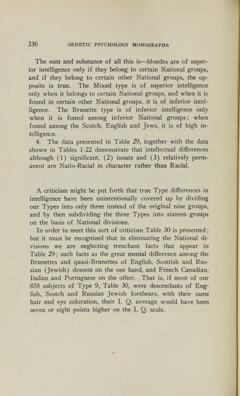 336 GENETIC PSYCHOLOGY MONOGRAPHS The sum and substance of all this is—^blondes are of super¬ ior intelligence only if they belong to certain National groups, and if they belong to certain other National groups, the op¬ posite is true. The Mixed type is of superior intelligence only when it belongs to certain National groups, and when it is found in certain other National groups, it is of inferior intel¬ ligence. The Brunette type is of inferior intelligence only when it is found among inferior National groups ; when found among the Scotch, English and Jews, it is of high in¬ telligence. 4. The data presented in Table 29, together with the data shown in Tables 1-22 demonstrate that intellectual differences although (1) significant, (2) innate and (3) relatively perm¬ anent are Natio-Racial in character rather than Racial. A criticism might be put forth that true Type differences in intelligence have been unintentionally covered up by dividing our Types into only three instead of the original nine groups, and by then subdividing the three Types into sixteen groups on the basis of National divisions. In order to meet this sort of criticism Table 30 is presented; but it must be recognized that in eliminating the National di¬ visions we are neglecting trenchant facts that appear in Table 29; such facts as the great mental difference among the Brunettes and quasi-Brunettes of English, Scottish and Rus¬ sian (Jewish) descent on the one hand, and French Canadian, Italian and Portuguese on the other. That is, if most of our 858 subjects of Type 9, Table 30, were descendants of Eng¬ lish, Scotch and Russian Jewish forebears, with their same hair end eye coloration, their I. Q. average would have been seven or eight points higher on the I. Q. scale.