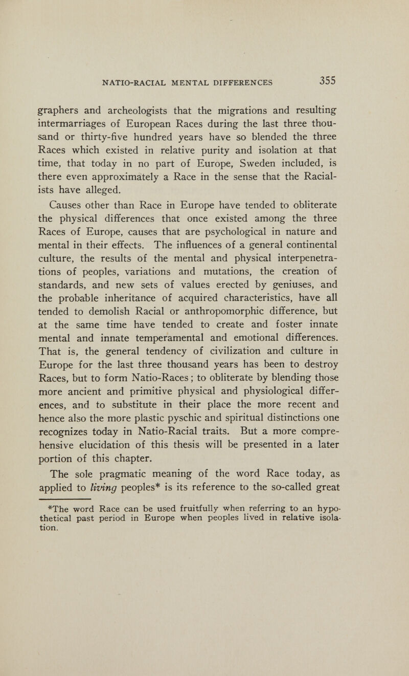 NATIO-RACIAL MENTAL DIFFERENCES 355 graphers and archeologists that the migrations and resulting intermarriages of European Races during the last three thou¬ sand or thirty-five hundred years have so blended the three Races which existed in relative purity and isolation at that time, that today in no part of Europe, Sweden included, is there even approximately a Race in the sense that the Racial¬ ists have alleged. Causes other than Race in Europe have tended to obliterate the physical differences that once existed among the three Races of Europe, causes that are psychological in nature and mental in their effects. The influences of a general continental culture, the results of the mental and physical interpénétra¬ tions of peoples, variations and mutations, the creation of standards, and new sets of values erected by geniuses, and the probable inheritance of acquired characteristics, have all tended to demolish Racial or anthropomorphic difference, but at the same time have tended to create and foster innate mental and innate temperamental and emotional differences. That is, the general tendency of civilization and culture in Europe for the last three thousand years has been to destroy Races, but to form Natio-Races ; to obliterate by blending those more ancient and primitive physical and physiological differ¬ ences, and to substitute in their place the more recent and hence also the more plastic pyschic and spiritual distinctions one recognizes today in Natio-Racial traits. But a more compre¬ hensive elucidation of this thesis will be presented in a later portion of this chapter. The sole pragmatic meaning of the word Race today, as applied to living peoples* is its reference to the so-called great *The word Race can be used fruitfully when referring to an hypo¬ thetical past period in Europe when peoples lived in relative isola¬ tion.