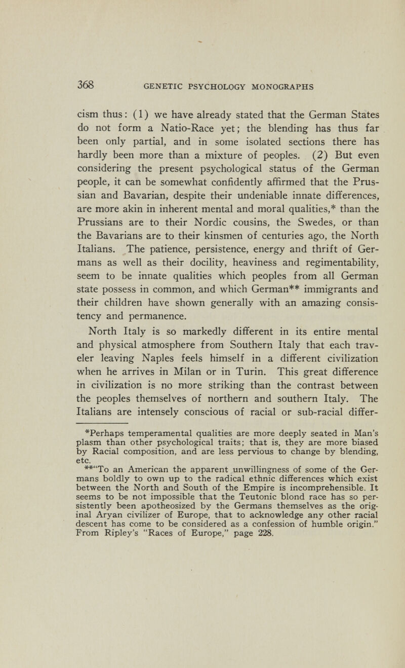368 GENETIC PSYCHOLOGY MONOGRAPHS cism thus : ( 1 ) we have already stated that the German States do not form a Natio-Race yet; the blending has thus far been only partial, and in some isolated sections there has hardly been more than a mixture of peoples. (2) But even considering the present psychological status of the German people, it can be somewhat confidently affirmed that the Prus¬ sian and Bavarian, despite their undeniable innate differences, are more akin in inherent mental and moral qualities,* than the Prussians are to their Nordic cousins, the Swedes, or than the Bavarians are to their kinsmen of centuries ago, the North Italians. The patience, persistence, energy and thrift of Ger¬ mans as well as their docility, heaviness and regimentability, seem to be innate qualities which peoples from all German state possess in common, and which German** immigrants and their children have shown generally with an amazing consis¬ tency and permanence. North Italy is so markedly different in its entire mental and physical atmosphere from Southern Italy that each trav¬ eler leaving Naples feels himself in a different civilization when he arrives in Milan or in Turin. This great difference in civilization is no more striking than the contrast between the peoples themselves of northern and southern Italy. The Italians are intensely conscious of racial or sub-racial differ- *Perhaps temperamental qualities are more deeply seated in Man's plasm than other psychological traits; that is, they are more biased by Racial composition, and are less pervious to change by blending, etc. **To an American the apparent unwillingness of some of the Ger¬ mans boldly to own up to the radical ethnic differences which exist between the North and South of the Empire is incomprehensible. It seems to be not impossible that the Teutonic blond race has so per¬ sistently been apotheosized by the Germans themselves as the orig¬ inal Aryan civilizer of Europe, that to acknowledge any other racial descent has come to be considered as a confession of humble origin. From Ripley's Races of Europe, page 228.