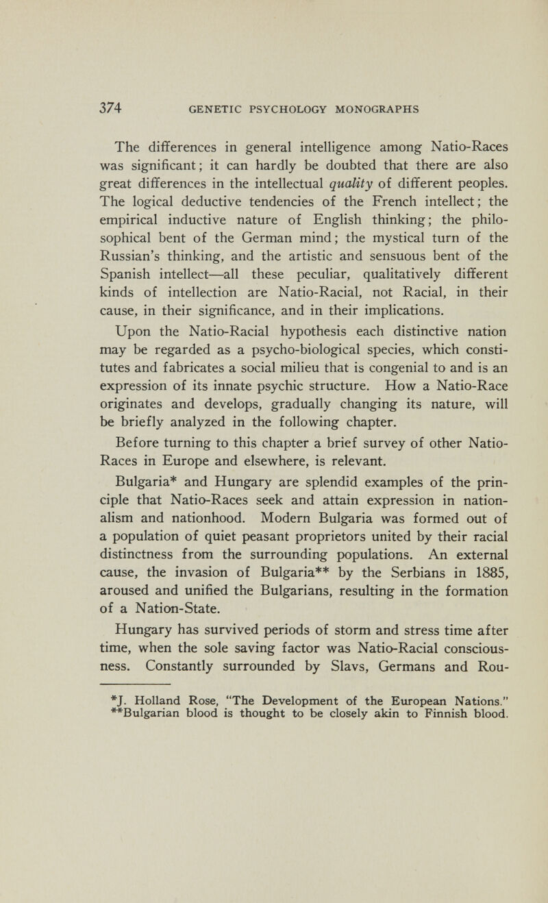 374 GENETIC PSYCHOLOGY MONOGRAPHS The differences in general intelligence among Natio-Races was significant ; it can hardly be doubted that there are also great differences in the intellectual quality of different peoples. The logical deductive tendencies of the French intellect ; the empirical inductive nature of English thinking ; the philo¬ sophical bent of the German mind ; the mystical turn of the Russian's thinking, and the artistic and sensuous bent of the Spanish intellect—all these peculiar, qualitatively different kinds of intellection are Natio-Racial, not Racial, in their cause, in their significance, and in their implications. Upon the Natio-Racial hypothesis each distinctive nation may be regarded as a psycho-biological species, which consti¬ tutes and fabricates a social milieu that is congenial to and is an expression of its innate psychic structure. How a Natio-Race originates and develops, gradually changing its nature, will be briefly analyzed in the following chapter. Before turning to this chapter a brief survey of other Natio- Races in Europe and elsewhere, is relevant. Bulgaria* and Hungary are splendid examples of the prin¬ ciple that Natio-Races seek and attain expression in nation¬ alism and nationhood. Modern Bulgaria was formed out of a population of quiet peasant proprietors united by their racial distinctness from the surrounding populations. An external cause, the invasion of Bulgaria** by the Serbians in 1885, aroused and unified the Bulgarians, resulting in the formation of a Nation-State. Hungary has survived periods of storm and stress time after time, when the sole saving factor was Natio-Racial conscious¬ ness. Constantly surrounded by Slavs, Germans and Rou- *J. Holland Rose, The Development of the European Nations. **Bulgarian blood is thought to be closely akin to Finnish blood.