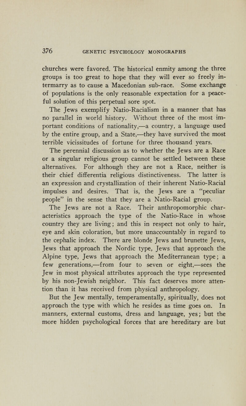 376 GENETIC PSYCHOLOGY MONOGRAPHS churches were favored. The historical enmity among the three groups is too great to hope that they will ever so freely in¬ termarry as to cause a Macedonian sub-race. Some exchange of populations is the only reasonable expectation for a peace¬ ful solution of this perpetual sore spot. The Jews exemplify Natio-Racialism in a manner that has no parallel in world history. Without three of the most im¬ portant conditions of nationality,—a country, a language used by the entire group, and a State,—they have survived the most terrible vicissitudes of fortune for three thousand years. The perennial discussion as to whether the Jews are a Race or a singular religious group cannot be settled between these alternatives. For although they are not a Race, neither is their chief differentia religious distinctiveness. The latter is an expression and crystallization of their inherent Natio-Racial impulses and desires. That is, the Jews are a peculiar people in the sense that they are a Natio-Racial group. The Jews are not a Race. Their anthropomorphic char¬ acteristics approach the type of the Natio-Race in whose country they are living; and this in respect not only to hair, eye and skin coloration, but more unaccountably in regard to the cephalic index. There are blonde Jews and brunette Jews, Jews that approach the Nordic type, Jews that approach the Alpine type, Jews that approach the Mediterranean type ; a few generations,—from four to seven or eight,—sees the Jew in most physical attributes approach the type represented by his non-Jewish neighbor. This fact deserves more atten¬ tion than it has received from physical anthropology. But the Jew mentally, temperamentally, spiritually, does not approach the type with which he resides as time goes on. In manners, external customs, dress and language, yes; but the more hidden psychological forces that are hereditary are but