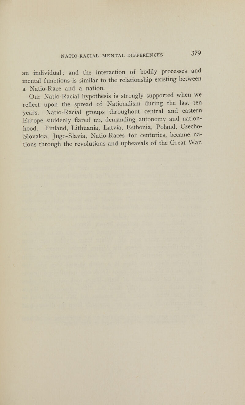 г NATIO-RACIAL MENTAL DIFFERENCES 379 an individual ; and the interaction of bodily processes and mental functions is similar to the relationship existing between a Natio-Race and a nation. Our Natio-Racial hypothesis is strongly supported when we reflect upon the spread of Nationalism during the last ten years. Natio-Racial groups throughout central and eastern Europe suddenly flared up, demanding autonomy and nation¬ hood. Finland, Lithuania, Latvia, Esthonia, Poland, Czecho¬ slovakia, Jugo-Slavia, Natio-Races for centuries, became na¬ tions through the revolutions and upheavals of the Great War.