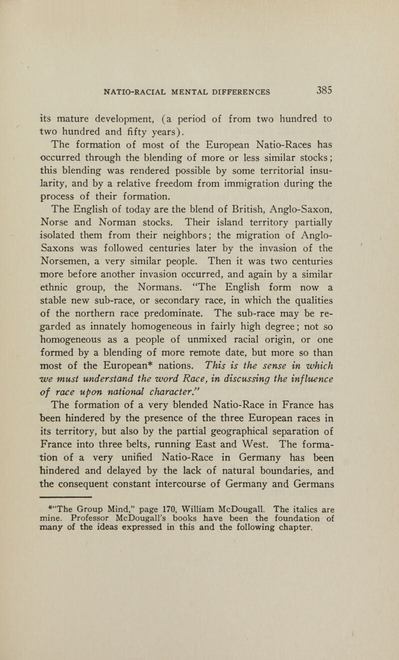 NATIO-RACIAL MENTAL DIFFERENCES 385 its mature development, (a period of from two hundred to two hundred and fifty years). The formation of most of the European Natio-Races has occurred through the blending of more or less similar stocks; this blending was rendered possible by some territorial insu¬ larity, and by a relative freedom from immigration during the process of their formation. The English of today are the blend of British, Anglo-Saxon, Norse and Norman stocks. Their island territory partially isolated them from their neighbors; the migration of Anglo- Saxons was followed centuries later by the invasion of the Norsemen, a very similar people. Then it was two centuries more before another invasion occurred, and again by a similar ethnic group, the Normans. The English form now a stable new sub-race, or secondary race, in which the qualities of the northern race predominate. The sub-race may be re¬ garded as innately homogeneous in fairly high degree; not so homogeneous as a people of unmixed racial origin, or one formed by a blending of more remote date, but more so than most of the European* nations. This is the sense in which ■we must understand the word Race, in discussing the influence of race upon national character. The formation of a very blended Natio-Race in France has been hindered by the presence of the three European races in its territory, but also by the partial geographical separation of France into three belts, running East and West. The forma¬ tion of a very unified Natio-Race in Germany has been hindered and delayed by the lack of natural boundaries, and the consequent constant intercourse of Germany and Germans *The Group Mind, page 170, William McDougall. The italics are mine. Professor McDougall's books have been the foundation of many of the ideas expressed in this and the following chapter.