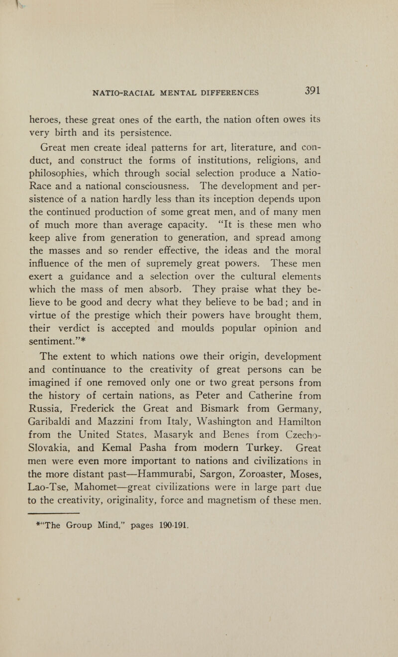 NATIO-RACIAL MENTAL DIFFERENCES 391 heroes, these great ones of the earth, the nation often owes its very birth and its persistence. Great men create ideal patterns for art, literature, and con¬ duct, and construct the forms of institutions, religions, and philosophies, which through social selection produce a Natio- Race and a national consciousness. The development and per¬ sistence of a nation hardly less than its inception depends upon the continued production of some great men, and of many men of much more than average capacity. It is these men who keep alive from generation to generation, and spread among the masses and so render effective, the ideas and the moral influence of the men of supremely great powers. These men exert a guidance and a selection over the cultural elements which the mass of men absorb. They praise what they be¬ lieve to be good and decry what they believe to be bad ; and in virtue of the prestige which their powers have brought them, their verdict is accepted and moulds popular opinion and sentiment.* The extent to which nations owe their origin, development and continuance to the creativity of great persons can be imagined if one removed only one or two great persons from the history of certain nations, as Peter and Catherine from Russia, Frederick the Great and Bismark from Germany, Garibaldi and Mazzini from Italy, Washington and Hamilton from the United States, Masaryk and Benes from Czecho¬ slovakia, and Kemal Pasha from modern Turkey. Great men were even more important to nations and civilizations in the more distant past—Hammurabi, Sargon, Zoroaster, Moses, Lao-Tse, Mahomet—great civilizations were in large part due to the creativity, originality, force and magnetism of these men. *The Group Mind, pages 190-191.
