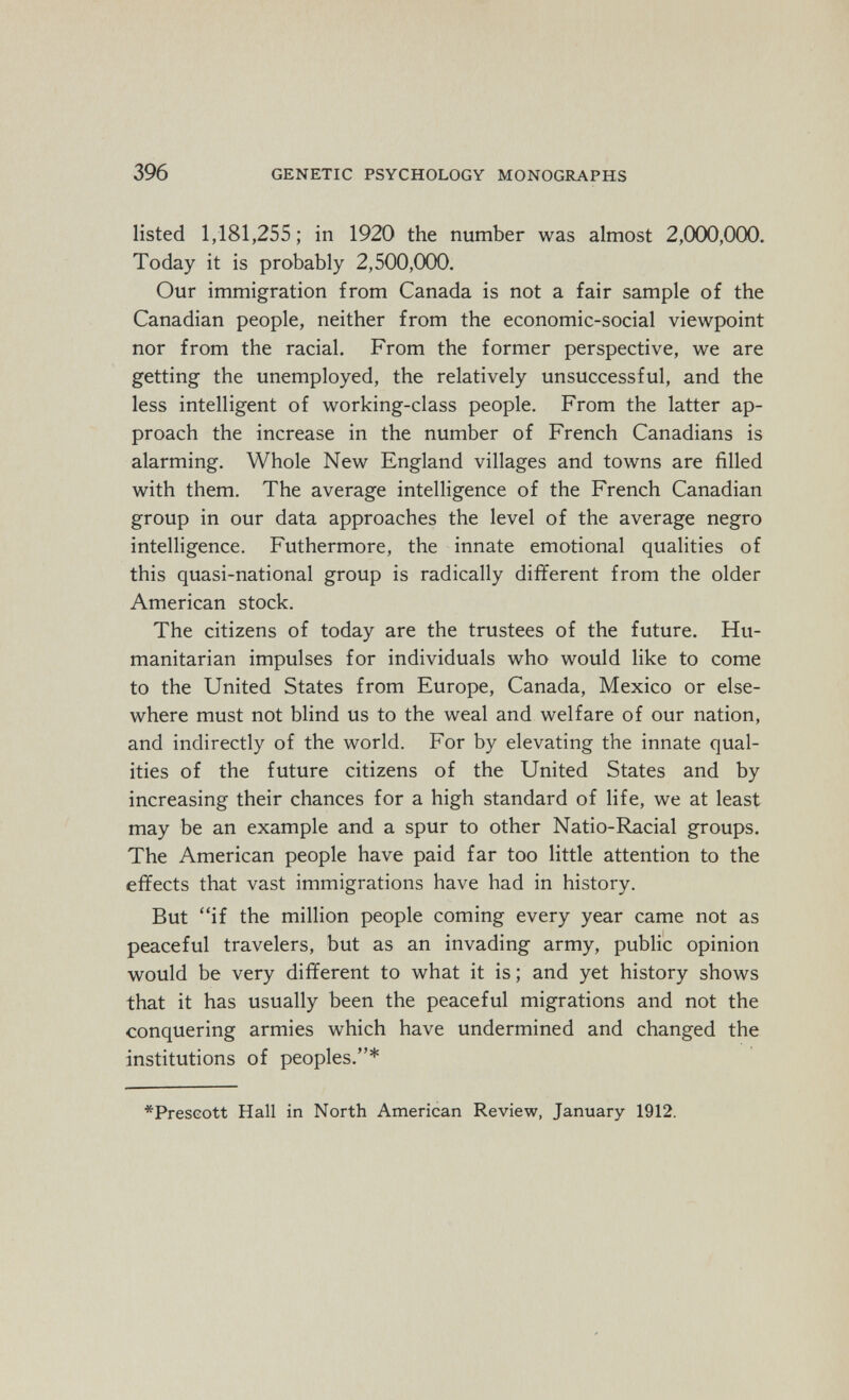 396 GENETIC PSYCHOLOGY MONOGRAPHS listed 1,181,255; in 1920 the number was almost 2,000,000. Today it is probably 2,500,000. Our immigration from Canada is not a fair sample of the Canadian people, neither from the economic-social viewpoint nor from the racial. From the former perspective, we are getting the unemployed, the relatively unsuccessful, and the less intelligent of working-class people. From the latter ap¬ proach the increase in the number of French Canadians is alarming. Whole New England villages and towns are filled with them. The average intelligence of the French Canadian group in our data approaches the level of the average negro intelligence. Futhermore, the innate emotional qualities of this quasi-national group is radically different from the older American stock. The citizens of today are the trustees of the future. Hu¬ manitarian impulses for individuals who would like to come to the United States from Europe, Canada, Mexico or else¬ where must not blind us to the weal and welfare of our nation, and indirectly of the world. For by elevating the innate qual¬ ities of the future citizens of the United States and by increasing their chances for a high standard of life, we at least may be an example and a spur to other Natio-Racial groups. The American people have paid far too little attention to the effects that vast immigrations have had in history. But if the million people coming every year came not as peaceful travelers, but as an invading army, public opinion would be very different to what it is ; and yet history shows that it has usually been the peaceful migrations and not the conquering armies which have undermined and changed the institutions of peoples.* *PresGott Hall in North American Review, January 1912.