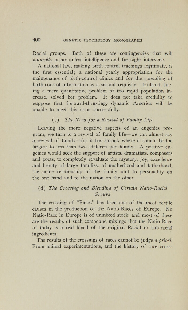 400 GENETIC PSYCHOLOGY MONOGEAPHS Racial groups. Both of these are contingencies that will naturally occur unless intelligence and foresight intervene. A national law, making birth-control teachings legitimate, is the first essential ; a national yearly appropriation for the maintenance of birth-control clinics and for the spreading of birth-control information is a second requisite. Holland, fac¬ ing a mere quantitative problem of too rapid population in¬ crease, solved her problem. It does not take credulity to suppose that forward-thrusting,' dynamic America will be unable to meet this issue successfully. (c) The Need for a Revival of Family Life Leaving the more negative aspects of an eugenics pro¬ gram, we turn to a revival of family life—we can almost say a revival of family—for it has shrunk where it should be the largest to less than two children per family. A positive eu¬ genics would seek the support of artists, dramatists, composers and poets, to completely revaluate the mystery, joy, excellence and beauty of large families, of motherhood and fatherhood, the noble relationship of the family unit to personality on the one hand and to the nation on the other. (d) The Crossing and Blending of Certain Natio-Racial Groups The crossing of Races has been one of the most fertile causes in the production of the Natio-Races of Europe. No Natio-Race in Europe is of unmixed stock, and most of these are the results of such compound mixings that the Natio-Race of today is a real blend of the original Racial or sub-racial ingredients. The results of the crossings of races cannot be judge a priori. From animal experimentations, and the history of race cross-