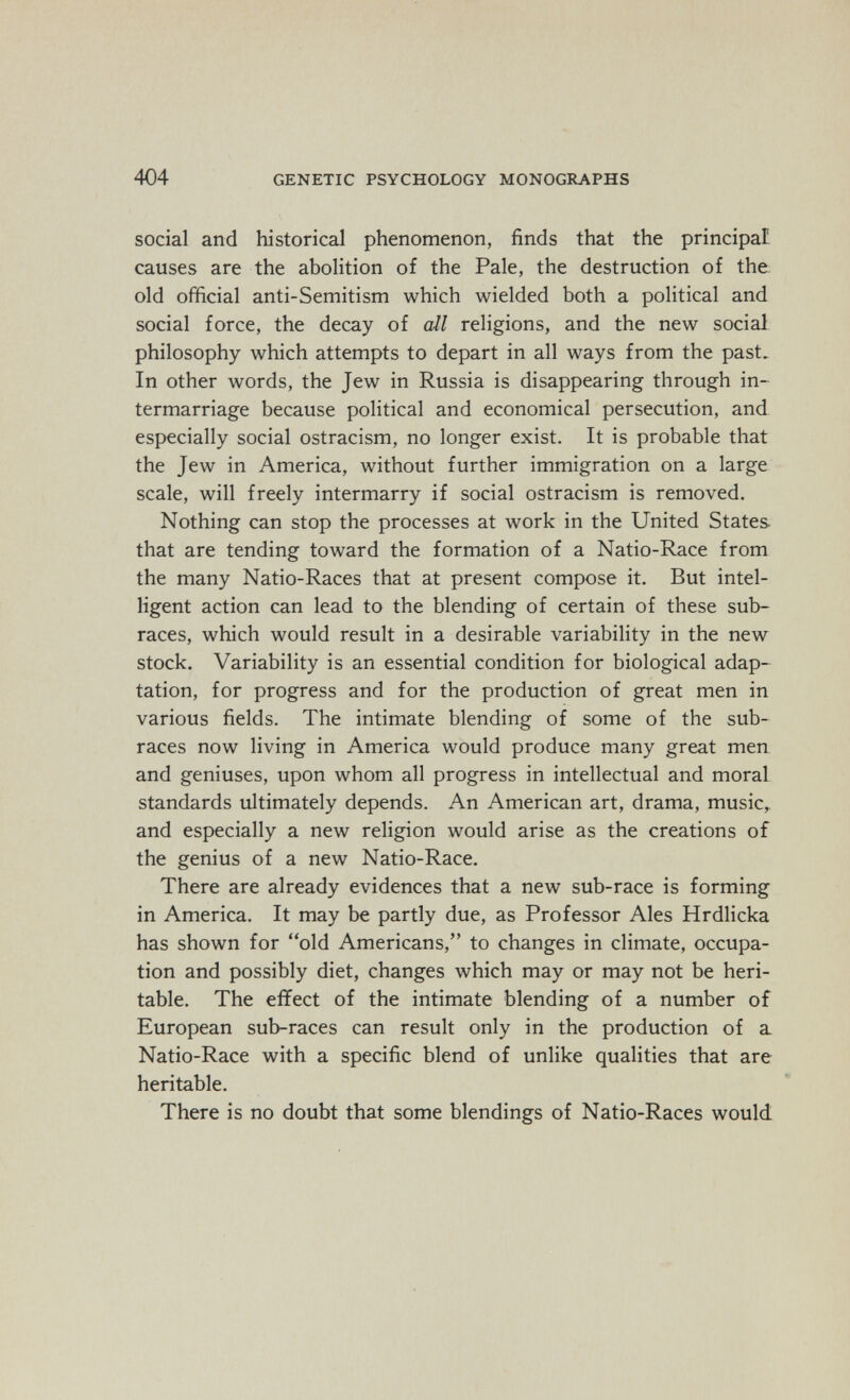 404 GENETIC PSYCHOLOGY MONOGRAPHS social and historical phenomenon, finds that the principal causes are the abolition of the Pale, the destruction of the old official anti-Semitism which wielded both a political and social force, the decay of all religions, and the new social philosophy which attempts to depart in all ways from the past. In other words, the Jew in Russia is disappearing through in¬ termarriage because political and economical persecution, and especially social ostracism, no longer exist. It is probable that the Jew in America, without further immigration on a large scale, will freely intermarry if social ostracism is removed. Nothing can stop the processes at work in the United States that are tending toward the formation of a Natio-Race from the many Natio-Races that at present compose it. But intel¬ ligent action can lead to the blending of certain of these sub- races, which would result in a desirable variability in the new stock. Variability is an essential condition for biological adap¬ tation, for progress and for the production of great men in various fields. The intimate blending of some of the sub- races now living in America would produce many great men and geniuses, upon whom all progress in intellectual and moral standards ultimately depends. An American art, drama, music,, and especially a new religion would arise as the creations of the genius of a new Natio-Race. There are already evidences that a new sub-race is forming in America. It may be partly due, as Professor Ales Hrdlicka has shown for old Americans, to changes in climate, occupa¬ tion and possibly diet, changes which may or may not be heri¬ table. The effect of the intimate blending of a number of European sub-races can result only in the production of a Natio-Race with a specific blend of unlike qualities that are heritable. There is no doubt that some blendings of Natio-Races would