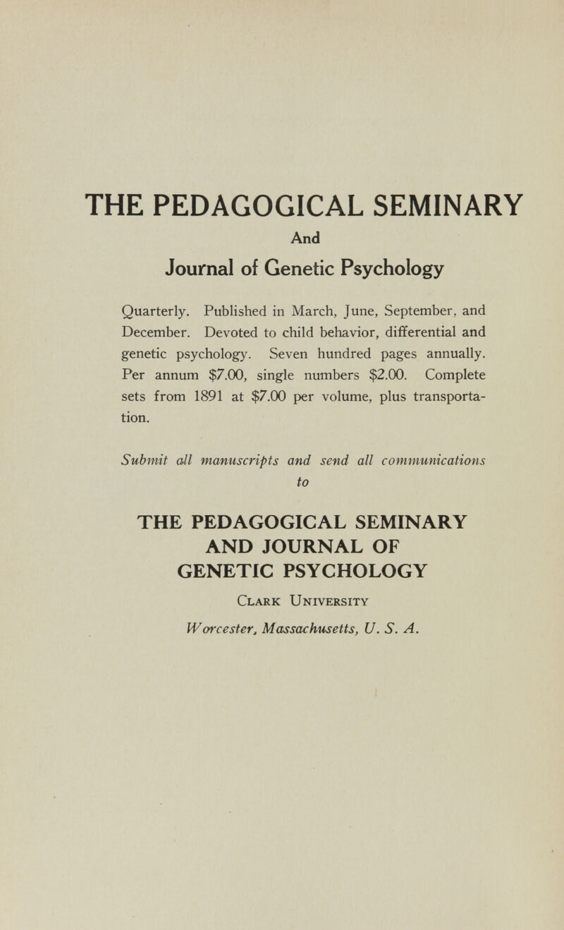 THE PEDAGOGICAL SEMINARY And Journal of Genetic Psychology Quarterly. Published in March, June, September, and December. Devoted to child behavior, differential and genetic psychology. Seven hundred pages annually. Per annum $7.00, single numbers $2.00. Complete sets from 1891 at $7.00 per volume, plus transporta¬ tion. Submit all manuscripts and send all communications to THE PEDAGOGICAL SEMINARY AND JOURNAL OF GENETIC PSYCHOLOGY Clark University Worcester, Ma^ssachtisetts, U.S.A.