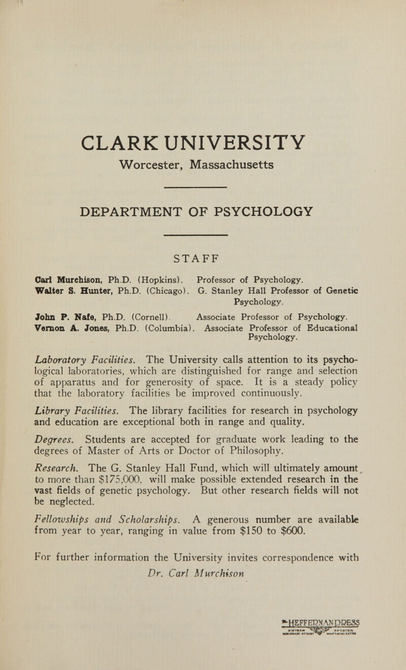 CLARK UNIVERSITY Worcester, Massachusetts DEPARTMENT OF PSYCHOLOGY STAFF Carl Murchison, Ph.D. (Hopkins). Professor of Psychology. Walter S. Himter, Ph.D. (Chicago). G. Stanley Hall Professor of Genetic Psychology. John P. Nafe, Ph.D. (Cornell). Associate Professor of Psychology. Vernon A. Jones, Ph.D. (Columbia). Associate Professor of Educational Psychology. Laboratory Facilities. The University calls attention to its psycho¬ logical laboratories, which are distinguished for range and selection of apparatus and for generosity of space. It is a steady policy that the laboratory facilities be improved continuously. Library Facilities. The library facilities for research in psychology and education are exceptional both in range and quality. Degrees. Students are accepted for graduate work leading to the degrees of Master of Arts or Doctor of Philosophy. Research. The G. Stanley Hall Fund, which will ultimately amount, to more than $175,000, will make possible extended research in the vast fields of genetic psychology. But other research fields will not be neglected. Fellowships and Scholarships. A generous number are available from year to year, ranging in value from $150 to $6СЮ. For further information the University invites correspondence with Dr. Carl Murchison »•HEFFEPNANDDESS ' 11^ • larrwrw APEMCKf« «ггм