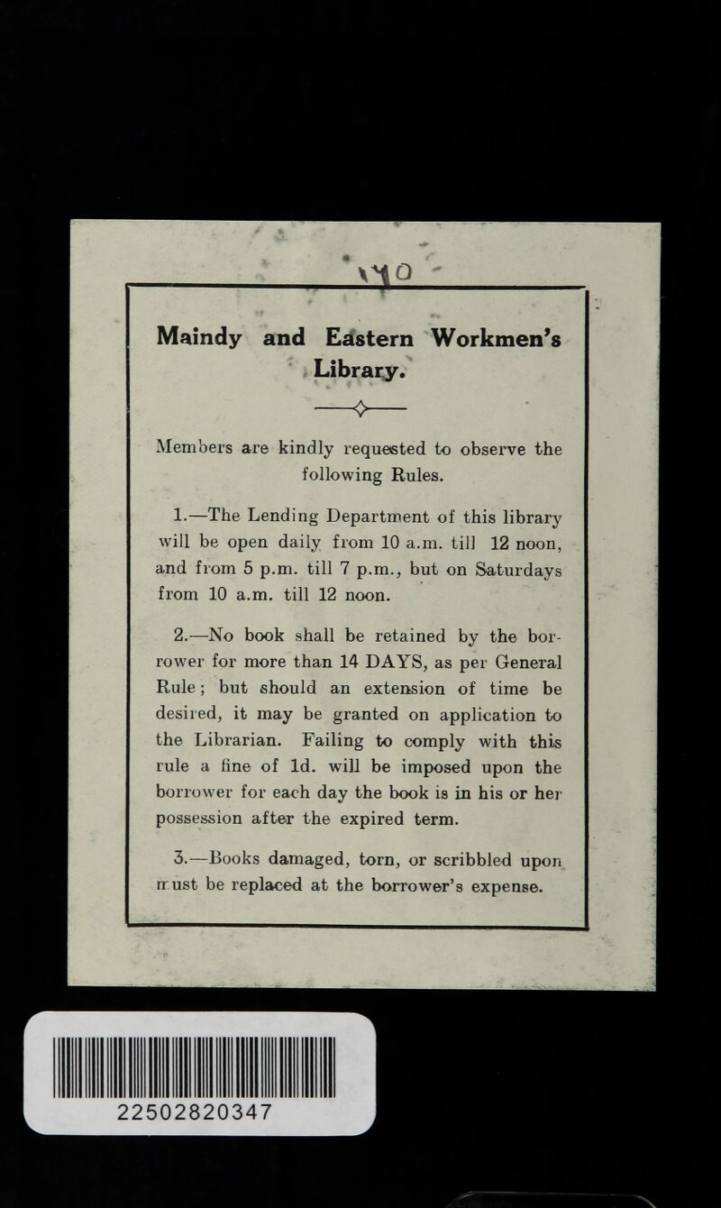  '>4Q' Maindy and Eástern Workmen's Library. 0 Members are kindly requested to observe the following Rules. 1.—The Lending Department of this library will be open daily from 10 a.m. till 12 noon, and from 5 p.m. till 7 p.m., but on Saturdays from 10 a.m. till 12 noon. 2.—No book shall be retained by the bor¬ rower for more than 14 DAYS, as per General Rule ; but should an extension of time be desired, it may be granted on application to the Librarian. Failing to comply with this rule a fine of Id. will be imposed upon the borrower for each day the book is in his or her possession after the expired term. 3.—Books damaged, torn, or scribbled upon nrust be replaced at the borrower's expense.
