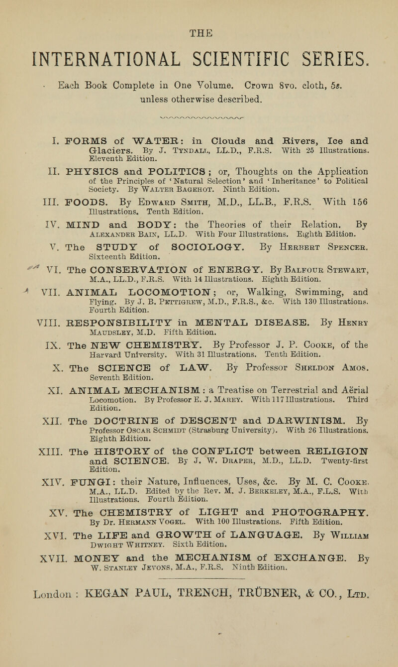 THE INTERNATIONAL SCIENTIFIC SERIES. Each Book Complete in One Volume. Crown 8vo. cloth, 5«. unless otherwise described. I. FORMS of WATER : in Clouds and Rivers, Ice and Glaciers. By J. Tyndall, LL.D., F.R.S. With 25 Illustrations. Eleventh Edition. II. PHYSICS and POblTICS ; or, Thoughts on the Application of the Principles of 'Natural Selection' and 'Inheritance' to Political Society. By Walteh Bagehot. Ninth Edition. III. FOODS. By Edward Smith, M.D., LL.B., F.ß.S. With 156 Illustrations. Tenth Edition. IV. MIWD and BODY : the Theories of their Relation. By Alexander Bain, LL.D. With Four Illustrations. Eighth Edition. V. The STUDY of SOCIOLOGY. By Herbert Spencer. Sixteenth Edition. VI. The COIíSERVATION of ENERGY. By Balfour Stewaet, M.A., LL.D., F.K.S. With 14 Illustrations. Eighth Edition. ^ VII. ATíIMAL LOCOMOTION ; or. Walking, Swimming, and Plying. By J. B. PiTTTiGREW, M.D., F.K.s., &c. With 130 Illustrations. Fourth Edition. VIII. RESPONSIBILITY in MENTAL DISEASE, By Henry Maudsley, M.D. Fifth Edition. IX. The NEW CHEMISTRY. By Professor J. P. Cooke, of the Harvard University. With 31 Illustrations. Tenth Edition. X. The SCIENCE of LAW. By Professor Sheldon Amos. Seventh Edition. XI. ANIMAL MECHANISM : a Treatise on Terrestrial and Aërial Locomotion. By Professor E. J. Marey. With 117 Illustrations. Third Edition. XII. The DOCTRINE of DESCENT and DARWINISM. By Professor Oscar Schmidt (Strasburg University). With 26 Illustrations. Eighth Edition. XIII. The HISTORY of the CONFLICT between RELIGION and SCIENCE. By J. W. Draper, M.D., LL.D. Twenty-first Edition. XIV. FUNGI: their Nature, Influences, Uses, &c. By M. C. Cooke, M.A., LL.D. Edited by the Rev. M. J. Berkeley, M.A., F.L.S. With Illustrations. Fourth Edition. XV. The CHEMISTRY of LIGHT and PHOTOGRAPHY. By Dr. Hkrmaíín Vogel. With 100 Illustrations. Fifth Edition. XVI. The LIFE and GROWTH of LANGUAGE. By William dwight Whitney. Sixth Edition. XVII. MONEY and the MECHANISM of EXCHANGE. By W. Stanley Jkvons, M.A., F.R.S. Ninth Edition. London : KEGAN PAUL, TRENCH, TRÜBNER, & CO., Lto.