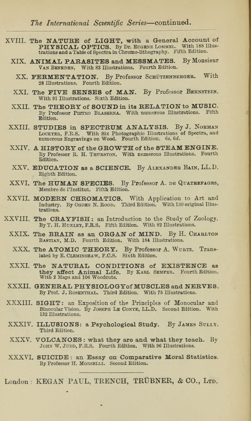 The International Scientific Series—continued. XVIII. The NATUIlIi of LIGHT, with a General Account of PHYSICAL OPTICS. By Dr. BüOENE Lommel.^ With 188 Illus¬ trations and a Table of Spectra in Chromo-lithography. Fifth Edition. XIX. ANIMAL PARASITES and MESSMATES. By Monsieur Van Bknkdbn. With 83 ïïlustrations. Fourth Edition. XX. FERMENTATION. By Professor Schützbnbergeb. With 28 Illustrations. Fourth Edition. XXI. The FIVE SENSES of MAN. By Professor Bernstein. With 91 Illustrations. Sixth Edition. XXII. The THEORY of SOUND in its RELATION to MUSIC. By Professor Pietro Blaskrna. With numerous Illustrations. Fifth Edition. XXIII. STUDIES in SPECTRUM ANALYSIS. By J. Norman Lockter, F.E.S. With Six Photographic Illustrations of Spectra, and numerous Engravings on Wood. Fourth Edition. 6i. 6á. XXIV. A HISTORY of the GROWTH of the STEAM ENGINE. By Professor B. H. Thitrston. With numerous Illustrations. Fourth Edition. XXV. EDUCATION as a SCIENCE. By Alexander Ваш, LL.D. Eighth Edition. XXVI. The HUMAN SPECIES. By Professor A. de Quateefagbs, Membre de l'Institut. Fifth Edition. XXVII. MODERN CHROMATICS. With Application to Art and Industry. By Ogdex N. KooD. Third Edition. With 130 original Illus¬ trations. XXVIII. The CRAYFISH : an Introduction to the Study of Zoology. By T. H. Huxley, F.R.S. Fifth Edition. With 82 Illustrations. XXIX. The BRAIN as an ORGAN of MIND. By H. Charlton Bastlan, M.D. Fourth Edition. With 184 Illustrations. XXX. The ATOMIC THEORY. By Professor A. Wdrtz. Trans¬ lated by E. Cleminshaw, F.C.S. Sixth Edition. XXXI. The NATURAL CONDITIONS of EXISTENCE as they affect Animal Life. By Kakl Semper. Fourth Edition. With 2 Maps and 106 Woodcuts. XXXII. GENERAL PHYSIOLOGYof MUSCLES and NERVES. By Prof. J. Eosknthal. Third Edition. With 75 Illustrations. XXXIII. SIGHT : an Exposition of the Principles of Monocular and Binocular Vision. By Joseph Le Conte, LL.D. Second Edition. With 132 Illustrations. XXXIV. ILLUSIONS: a Psychological Study. By James Sully. Third Edition. XXXV. VOLCANOES : what they are and what they teach. By John W. JuDD, F.R.S. Fourth Edition. With 96 Illustrations. XXXVI. SUICIDE : an Essay on Comparative Moral Statistics. By Professor H. Morselli. Second Edition. London : KEG AN PAUL, TRENCH, TRÜBNER, & CO., Ltd.