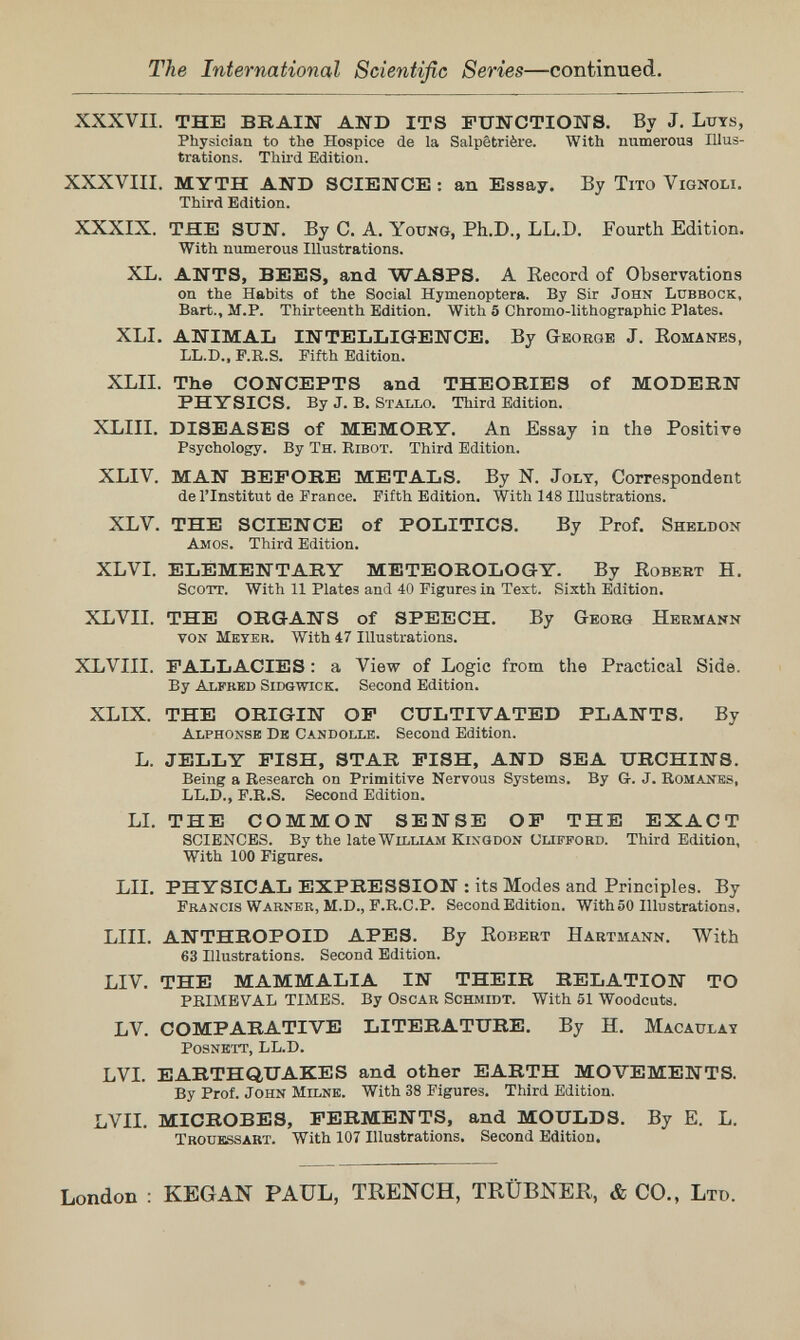 The International Scientific Series—continued. XXXVII. THE BBAIN AND ITS FUNCTIONS. By J. Ltjts, Physician to the Hospice de la Salpêtrière. With numeroua Illus¬ trations. Third Edition. XXXVIII. MYTH AND SCIENCE! : an Essay. By Tito Vignoli. Third Edition. XXXIX. THE SUN. By C. A. Young, Ph.D., LL.D. Fourth Edition. With numerous Illustrations. XL. ANTS, BEES, and WASPS. A Record of Observations on the Habits of the Social Hymenoptera. By Sir John Lubbock, Bart., M.P. Thirteenth Edition. With 5 Chromo-lithographic Plates. XLI. ANIMAL INTELLIGENCE. By George J. Eomanes, LL.D., P.R.S. Fifth Edition. XLII. The CONCEPTS and THEORIES of MODERN PHYSICS. By J. B. Stallo. Third Edition. XLIII. DISEASES of MEMORY. An Essay in the Positive Psychology. By Th. Ribot. Third Edition. XLIV. MAN BEFORE METALS. By N. Joly, Correspondent de l'Institut de France. Fifth Edition. With 148 Illustrations. XLV. THE SCIENCE of POLITICS. By Prof. Sheldon Amos. Third Edition. XLVI. ELEMENTARY METEOROLOGY. By Eobert H. Scott. With 11 Plates and 40 Figures in Test. Sixth Edition. XLVII. THE ORGANS of SPEECH. By Geoeg Hermann von Meyer. With 47 Illustrations. XLVIII. FALLACIES : a View of Logic from the Practical Side. By Alfked Sidgwick. Second Edition. XLIX. THE ORIGIN OP CULTIVATED PLANTS. By Alphonse De Candolle. Second Edition. L. JELLY FISH, STAR FISH, AND SEA URCHINS. Being a Research on Primitive Nervous Systems. By G-. J. Romanes, LL.D., F.R.S. Second Edition. LL THE COMMON SENSE OF THE EXACT SCIENCES. By the late WlLLLiM KixQDON CLIFFORD. Third Edition, With 100 Figures. LII. PHYSICAL EXPRESSION : its Modes and Principles. By Francis Warner, m.D., F.R.C.P. Second Edition. With 50 Illustrations. LIII. ANTHROPOID APES. By Robert Hartmann. With 63 Illustrations. Second Edition. LIV. THE MAMMALIA IN THEIR RELATION TO PRIMEVAL TIMES. By Oscar Schmidt. With 51 Woodcuts. LV. COMPARATIVE LITERATURE. By H. Macaulay posneit, LL.D. LVI. EARTHQUAKES and other EARTH MOVEMENTS. By Prof. John Milne. With 38 Figures. Third Edition. LVII. MICROBES, FERMENTS, and MOULDS. By E. L. Troukssart. With 107 Illustrations, Second Edition. London : KEGAN PAUL, TRENCH, TRÜBNER, & CO., Ltd.