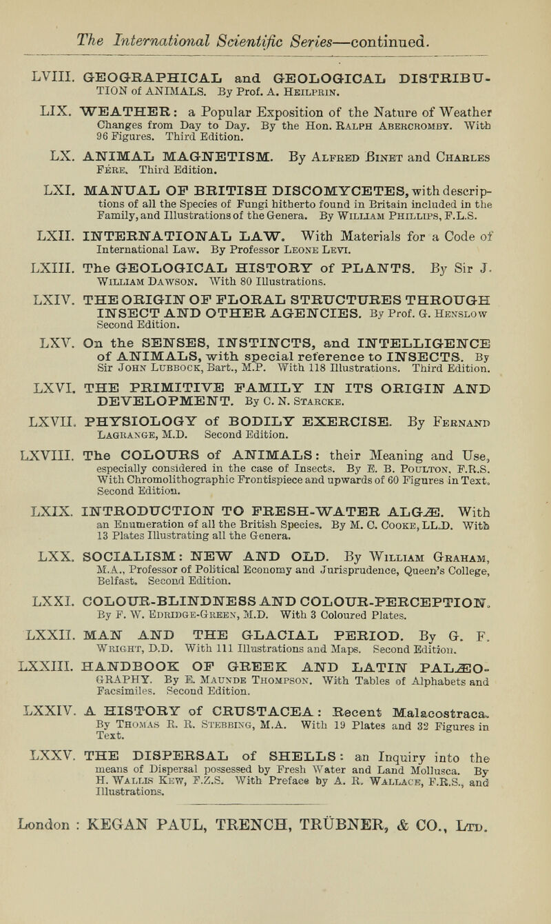 The International Scientific Series—continued. LVIII. GEOGRAPHICAb and GEOLOGICAL DISTRIBU- TION of ANIMALS. By Prof. A. Heilvbin. LIX. WEATHER : a Popular Exposition of the Nature of Weather Changes from Day to Day. By the Hon. Ralph Abercromby. With 96 Figures. Third Edition. LX. ANIMAL MAGNETISM. By Alfred Binbt and Chables Fere. Third Edition, LXL MANUAL OP BRITISH DISCOMYCETES, with descrip¬ tions of all the Species of Fungi hitherto found in Britain included in the Family, and Illustrations of the Genera. By William Phillips, F.L.S. LXII. INTERNATIONAL LAW. With Materials for a Code of International Law. By Professor Leone Levi. LXIII. The GEOLOGICAL HISTORY of PLANTS. By Sir J. William Dawson. With 80 Illustrations. LXIV. THE ORIGIN OP PLORAL STRUCTURES THROUGH INSECT AND OTHER AGENCIES. By Prof. a. Henslow Second Edition. LXV. On the SENSES, INSTINCTS, and INTELLIGENCE of ANIMALS, with special reference to INSECTS. By Sir John Lubbock, Bart., M.P. With 118 Illustrations. Third Edition. LXVI. THE PRIMITIVE PAMILY IN ITS ORIGIN AND DEVELOPMENT. By C. N. Starcke. LXVII, PHYSIOLOGY of BODILY EXERCISE. By Feenanr Lagrange, M.D. Second Edition. LXVIII. The COLOURS of ANIMALS: their Meaning and Use, especially considered in the case of Insects. By E. B. Poulton, F.R.S. With Chromolithographie Frontispiece and upwards of 60 Figures in Text. Second Edition. LXIX. INTRODUCTION TO PRESH-WATER ALG^. With an Enumeration of all the British Species. By M. C. Cooke, LL J). With 13 Plates Illustrating all the Genera. LXX. SOCIALISM: NEW AND OLD. By William Graham, M,A., Professor of Poütical Economy and Jurisprudence, Queen's College, Belfast. Second Edition. LXXI. COLOUR-BLINDNESS AND COLOUR-PERCEPTION. By P. W. Edribge-Giiekx, M.D. With 3 Coloured Plates. LXXII. MAN AND THE GLACIAL PERIOD. By G. F. Wright, D.D. With 111 Illustrations and Maps. Second Bditjou. LXXIII. HANDBOOK OP GREEK AND LATIN PALEO¬ GRAPHY. By E. Maunde Thompson. With Tables of Alphabets and Facsimiles. Second Edition. liXXIV. A HISTORY of CRUSTACEA: Recent Malacostraca. By Thomas R. R. Stebbing, M.A. With 19 Plates and 32 Figures in Text. X/XXV. THE DISPERSAL of SHELLS : an Inquiry into the means of Dispersal possessed by Fresh Water and Land Mollusca. By H. Wallis Kiew, P.Z.S. With Preface by A. R. Wali^xCE, F.R.S., and Illustrations. London : KEGAN PAUL, TRENCH, TRÜBNER, & CO., Ltd.