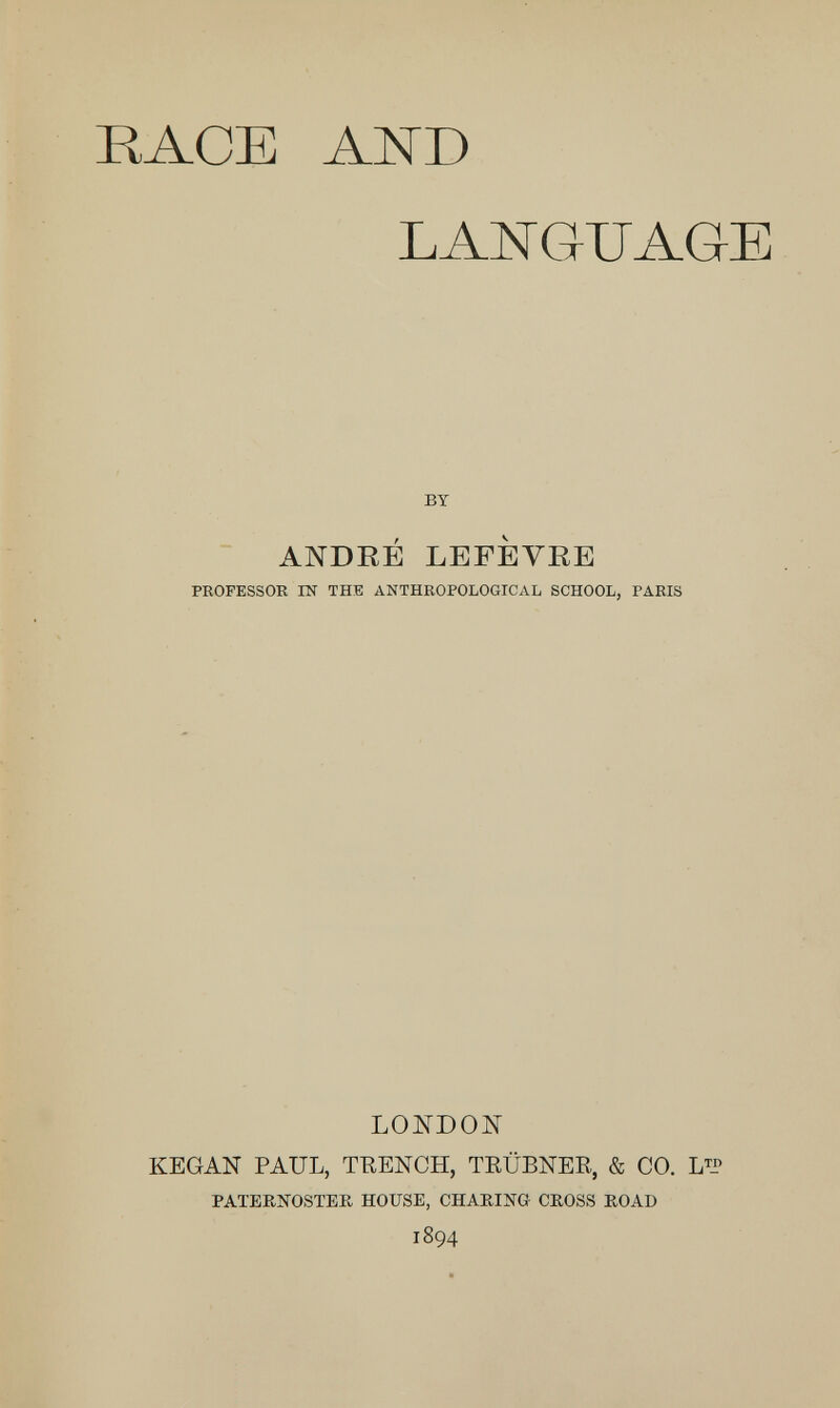 RACE AND LANGUAGE BY ANDRÉ LEFÈVRE PROFESSOR IN THE ANTHROPOLOGICAL SCHOOL, PARIS LONDON KEGAN PAUL, TRENCH, TRÜBNER, & CO. L™ PATERNOSTER HOUSE, CHARING CROSS ROAD 1894