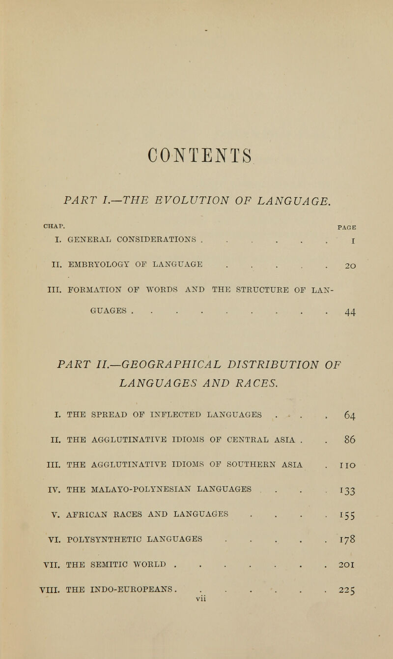 CONTENTS PART I.—THE EVOLUTION OF LANGUAGE. CHAP. PAGE I. GENERAL CONSIDERATIONS I II. EMBRYOLOGY OF LANGUAGE 20 IIL FORMATION OF WORDS AND THE STRUCTURE OF LAN¬ GUAGES 44 PART IL—GEOGRAPHICAL DISTRIBUTION OF LANGUAGES AND RACES. I. THE SPREAD OF INFLECTED LANGUAGES ... .64 II, THE AGGLUTINATIVE IDIOMS OF CENTRAL ASIA . . 86 IIL THE AGGLUTINATIVE IDIOMS OF SOUTHERN ASIA . HO IV. THE MALAYO-POLYNESIAN LANGUAGES . . .133 V. AFRICAN RACES AND LANGUAÖES . . . -155 VI. POLYSYNTHETIC LANGUAGES . . . . . I78 VII. THE SEMITIC WORLD 20I VIII. THE INDO-EUROPEANS. . . . -. . .225