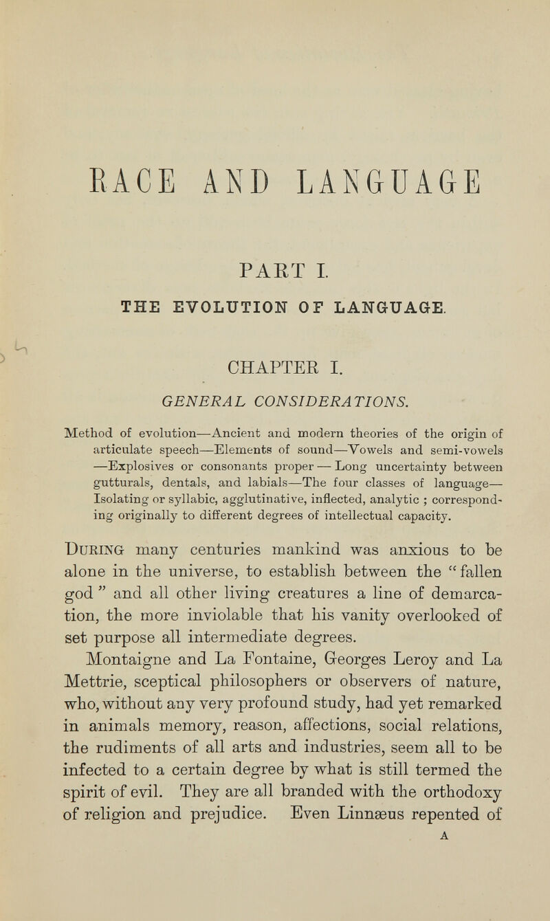 RACE AND LANGUAGE PART I. THE EVOLUTION OF LANGUAGE. CHAPTER I. GENERA L CONSIDERA TI ON S. Method of evolution—Ancient and modern theories of the origin of articulate speech—Elements of sound—Vowels and semi-vowels —Explosives or consonants proper — Long uncertainty between gutturals, dentals, and labials—The four classes of language— Isolating or syllabic, agglutinative, inflected, analytic ; correspond¬ ing originally to different degrees of intellectual capacity. During many centuries mankind was anxious to be alone in the universe, to establish between the fallen god  and all other living creatures a line of demarca¬ tion, the more inviolable that his vanity overlooked of set purpose all intermediate degrees. Montaigne and La Fontaine, Georges Leroy and La Mettrie, sceptical philosophers or observers of nature, who, without any very profound study, had yet remarked in animals memory, reason, affections, social relations, the rudiments of all arts and industries, seem all to be infected to a certain degree by what is still termed the spirit of evil. They are all branded with the orthodoxy of religion and prejudice. Even Linnaeus repented of