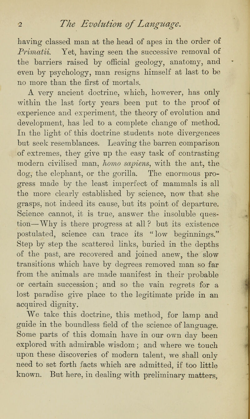 2 The Evolution of Language. having classed man at the head of apes in the order of Primatii. Yet, having seen the successive removal of the barriers raised by official geology, anatomy, and even by psychology, man resigns himself at last to be no more than the first of mortals. A very ancient doctrine, which, however, has only within the last forty years been put to the proof of experience and experiment, the theory of evolution and development, has led to a complete change of method. In the light of this doctrine students note divergences but seek resemblances. Leaving the barren comparison of extremes, they give up the easy task of contrasting modern civilised man, homo sapiens, with the ant, the dog, the elephant, or the gorilla. The enormous pro¬ gress made by the least imperfect of mammals is all the more clearly established by science, now that she grasps, not indeed its cause, but its point of departure. Science cannot, it is true, answer the insoluble ques¬ tion—Why is there progress at all ? but its existence postulated, science can trace its  low beginnings. Step by step the scattered links, buried in the depths of the past, are recovered and joined anew, the slow transitions which have by degrees removed man so far from the animals are made manifest in their probable or certain succession ; and so the vain regrets for a lost paradise give place to the legitimate pride in an acquired dignity. We take this doctrine, this method, for lamp and guide in the boundless field of the science of language. Some parts of this domain have in our own day been explored with admirable wisdom ; and where we touch upon these discoveries of modern talent, we shall only need to set forth facts which are admitted, if too little known. But here, in dealing with preliminary matters.